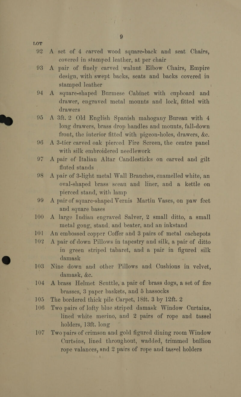  92 93 94 95 96 97 98 99 100 101 102 103 104 105 106 107 9 A set of 4 carved wood square-back and seat Chairs, covered in stamped leather, at per chair A pair of finely carved \walnut Elbow Chairs, Empire design, with swept backs, seats and backs covered in stamped leather A square-shaped Burmese Cabinet with cupboard and drawer, engraved metal mounts and lock, fitted with drawers A 3ft.2 Old English Spanish mahogany Bureau with 4 long drawers, brass drop handles and mounts, fall-down front, the interior fitted with pigeon-holes, drawers, &amp;c. A 3-tier carved oak pierced Fire Screen, the centre panel with silk embroidered needlework A pair of Italian Altar Candlesticks on carved and gilt fluted stands A pair of 3-light metal Wall Branches, enamelled white, an oval-shaped brass sceau and liner, and a kettle on pierced stand, with lamp A pair of square-shaped Vernis Martin Vases, on paw feet and square bases A large Indian engraved Salver, 2 small ditto, a small metal gong, stand, and beater, and an inkstand An embossed copper Coffer and 3 pairs of metal cachepots A pair of down Pillows in tapestry and silk, a pair of ditto in green striped tabaret, and a pair in figured silk damask Nine down and other Pillows and Cushions in velvet, damask, «ec. A brass Helmet Scuttle, a pair of brass dogs, a set of fire brasses, 3 paper baskets, and 5 hassocks The bordered thick pile Carpet, 18ft. 3 by 12ft. 2 Two pairs of lofty blue striped damask Window Curtains, lined white merino, and 2 pairs of rope and tassel holders, 18ft. long Two pairs of crimson and gold figured dining room Window Curtains, lined throughout, wadded, trimmed bullion