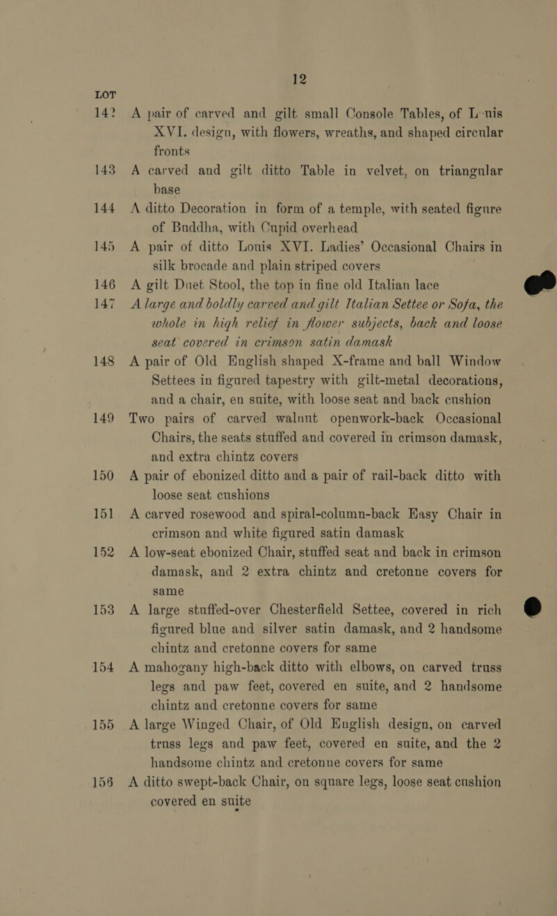 148 149 153 154 12 A pair of carved and gilt small Console Tables, of L-nis XVI. design, with flowers, wreaths, and shaped circular fronts A carved and gilt ditto Table in velvet, on triangular base A. ditto Decoration in form of a temple, with seated figure of Buddha, with Cupid overhead A pair of ditto Louis XVI. Ladies’ Occasional Chairs in silk brocade and plain striped covers A gilt Duet Stool, the top in fine old Italian lace A large and boldly carved and gilt Ttalian Settee or Sofa, the whole in high relief in flower subjects, back and loose seat covered in crimson satin damask A pair of Old English shaped X-frame and ball Window Settees in figured tapestry with gilt-metal decorations, and a chair, en suite, with loose seat and back cushion Two pairs of carved walnut openwork-back Occasional Chairs, the seats stuffed and covered in crimson damask, and extra chintz covers A pair of ebonized ditto and a pair of rail-back ditto with loose seat cushions A carved rosewood and spiral-column-back Easy Chair in crimson and white figured satin damask A low-seat ebonized Chair, stuffed seat and back in crimson damask, and 2 extra chintz and cretonne covers for same A large stuffed-over Chesterfield Settee, covered in rich figured blue and silver satin damask, and 2 handsome chintz and cretonne covers for same A mahogany high-back ditto with elbows, on carved truss lees and paw feet, covered en suite, and 2 handsome chintz and cretonne covers for same A large Winged Chair, of Old Huglish design, on carved handsome chintz and cretonne covers for same A ditto swept-back Chair, on square legs, loose seat cushion covered en suite 