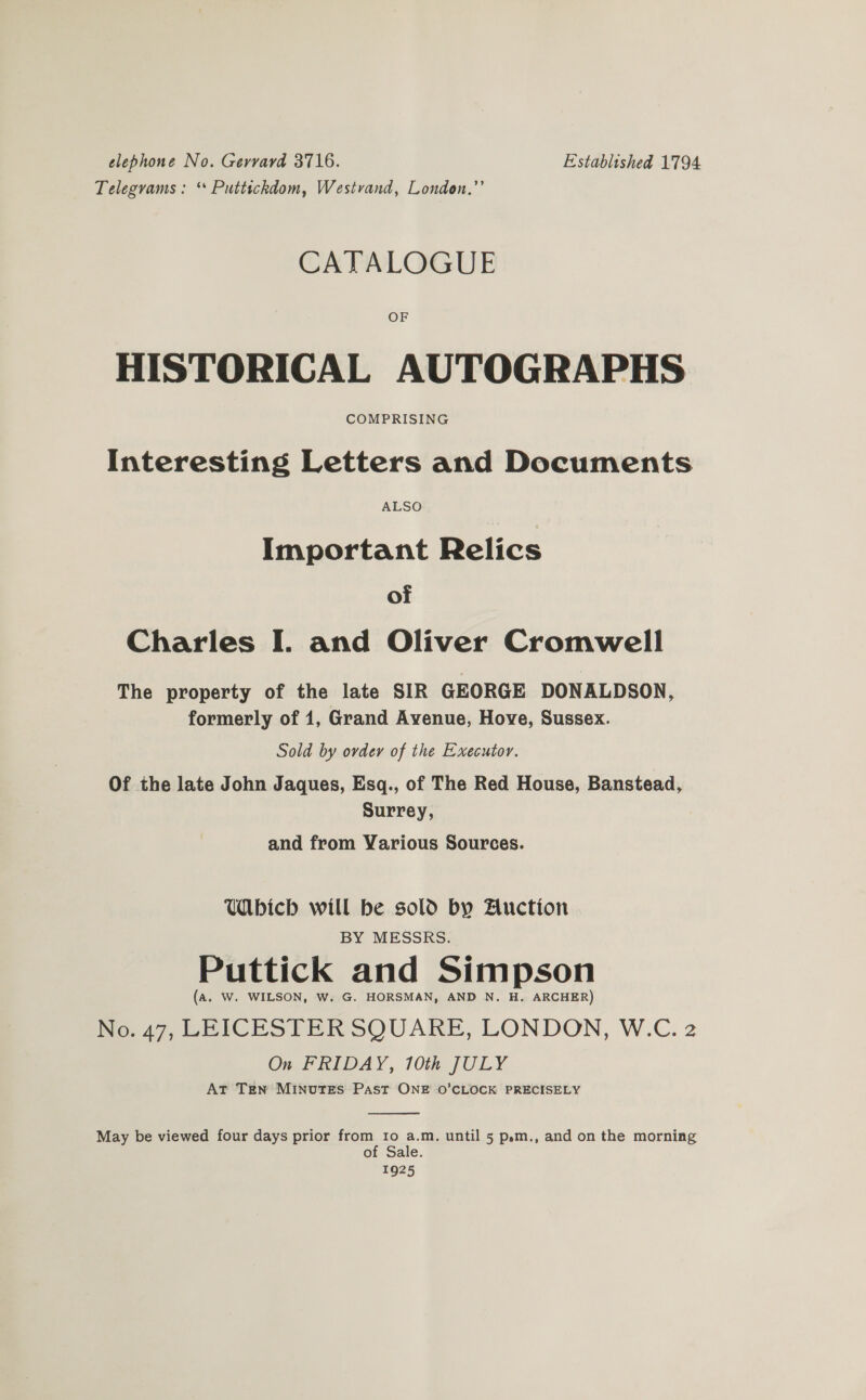 elephone No. Gerrard 3716. Established 1794 Telegvams : ‘* Puttickdom, Westvand, London.’’ CATALOGUE OF HISTORICAL AUTOGRAPHS COMPRISING Interesting Letters and Documents ALSO Important Relics of Charles I. and Oliver Cromwell The property of the late SIR GEORGE DONALDSON, formerly of 1, Grand Avenue, Hove, Sussex. Sold by ovdey of the Executor. Of the late John Jaques, Esq., of The Red House, Banstead, Surrey, and from Various Sources. Wbicb will be sold by Auction BY MESSRS. Puttick and Simpson (a. W. WILSON, W. G. HORSMAN, AND N. H. ARCHER) No. 47, LEICESTER SQUARE, LONDON, W.C. 2 On FRIDAY, 10th JULY At Ten MINUTES Past ONE O'CLOCK PRECISELY  May be viewed four days prior from Io a.m. until 5 p»m., and on the morning of Sale. 1925