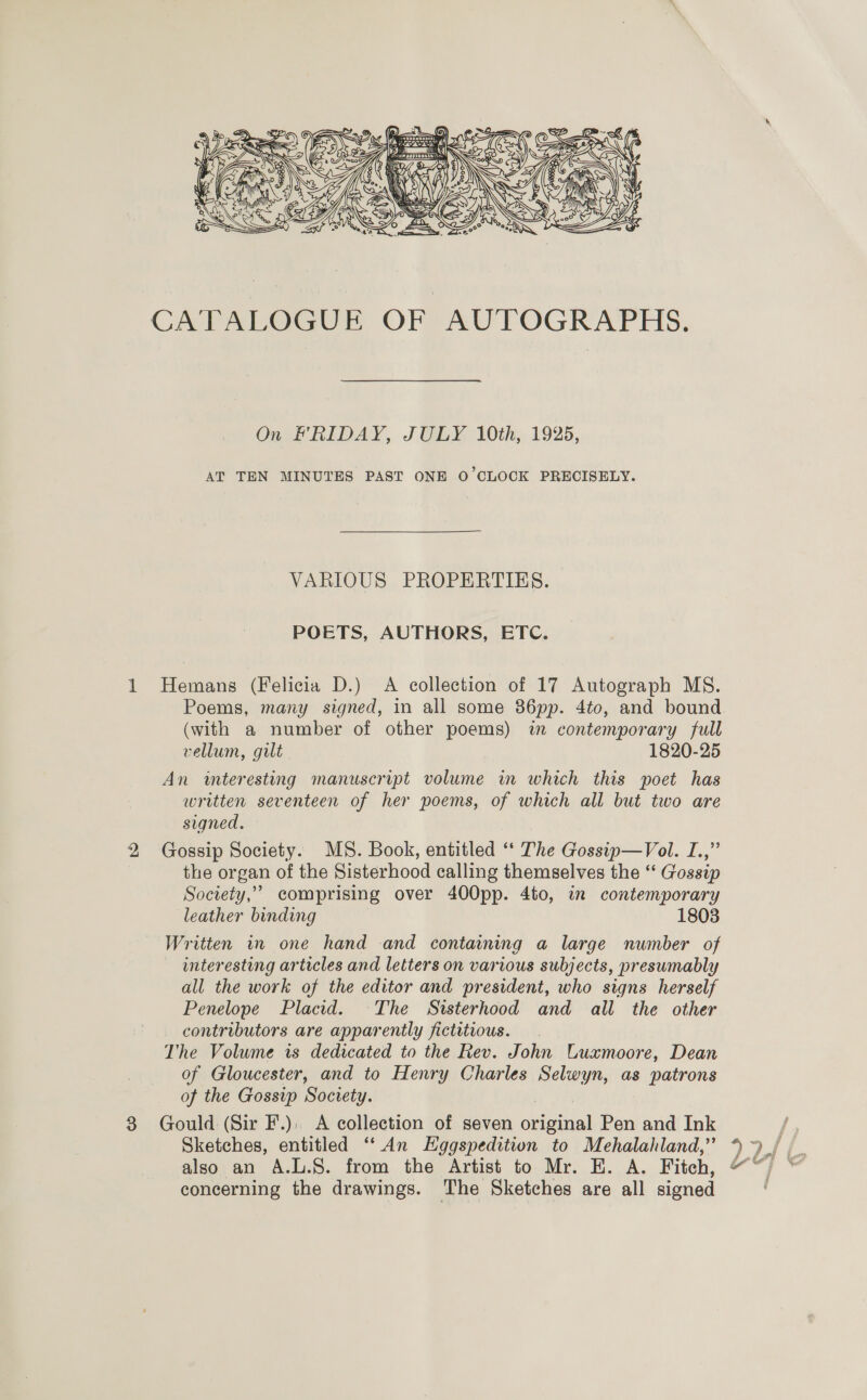  CATALOGUE OF AUTOGRAPHS. On FRIDAY, JULY 10th, 1925, AT TEN MINUTES PAST ONE O'CLOCK PRECISELY. VARIOUS PROPERTIES. POETS, AUTHORS, ETC. 1 Hemans (Felicia D.) A collection of 17 Autograph MS. Poems, many signed, in all some 86pp. 4to, and bound (with a number of other poems) im contemporary full vellum, gilt 1820-25 An interesting manuscript volume in which this poet has written seventeen of her poems, of which all but two are signed. 2 Gossip Society. MS. Book, entitled ‘* The Gossip—Vol. I.,” the organ of the Sisterhood calling themselves the “ Gossip Society,’ comprising over 400pp. 4to, in contemporary leather binding 1803 Written in one hand and containing a large number of interesting articles and letters on various subjects, presumably all the work of the editor and president, who signs herself Penelope Placid. The Sisterhood and all the other contributors are apparently fictitious. The Volume is dedicated to the Rev. John CLuxmoore, Dean of Gloucester, and to Henry Charles Selwyn, as patrons of the Gossip Society. | 8 Gould (Sir F.). A collection of seven original Pen and Ink also an A.L.S. from the Artist to Mr. E. A. Fitch, concerning the drawings. The Sketches are all signed