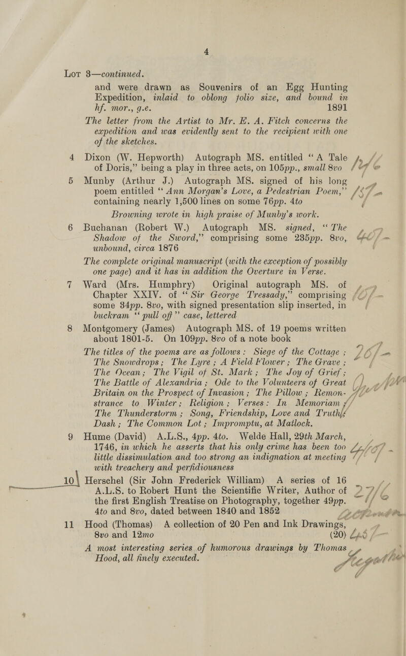 Pay FR TU EE and were drawn as Souvenirs of an Egg Hunting Expedition, inlaid to oblong folio size, and bound in hf. mor., g.e. 1891 The letter from the Artist to Mr. HE. A. Fitch concerns the expedition and was evidently sent to the reciprent with one of the sketches. Dixon (W. Hepworth) Autograph MS. entitled “A Tale of Doris,” being a play in three acts, on 105pp., small 8vo Munby (Arthur J.) Autograph MS. signed of his long poem entitled ‘‘ Ann Morgan’s Love, a Pedestrian Poem,” containing nearly 1,500 lines on some T6pp. 4to Browning wrote in high praise of Munby’s work. Buchanan (Robert W.) Autograph MS. signed, ‘“‘ The Shadow of the Sword,’ comprising some 235pp. 8vo, unbound, circa 1876 The complete original manuscript (with the exception of possibly one page) and it has in addition the Overture in Verse. Ward (Mrs. Humphry) Original autograph MS. of some 84pp. 8vo, with signed presentation slip inserted, in buckram ‘‘ pull off’ case, lettered Montgomery (James) Autograph MS. of 19 poems written about 1801-5. On 109pp. 8vo of a note book The titles of the poems are as follows: Siege of the Cottage ; The Snowdrops; The Lyre; A Field Flower; The Grave ; The Ocean; The Vigil of St. Mark; The Joy of Grief ; The Battle of Alexandria; Ode to the Volunteers of Great ?) f é bs << ae’ / ae a Uf (a ts &amp; Of wor The Thunderstorm ; Song, Friendship, Love and Truth{é Dash ; The Common Lot ; Impromptu, at Matlock. Hume (David) A.L.S., 4pp. 4to. Welde Hall, 29th March, 1746, in which he asserts that his only crime has been too little dissimulation and too strong an indignation at meeting with treachery and perfidiousness A.L.S. to Robert Hunt the Scientific Writer, Author of the first English Treatise on Photography, together ee 4to and 8vo, dated between 1840 and 1852 8vo and 12mo | (20) 2 A most interesting series of humorous drawings by Thomas é f f é Z7F G 2