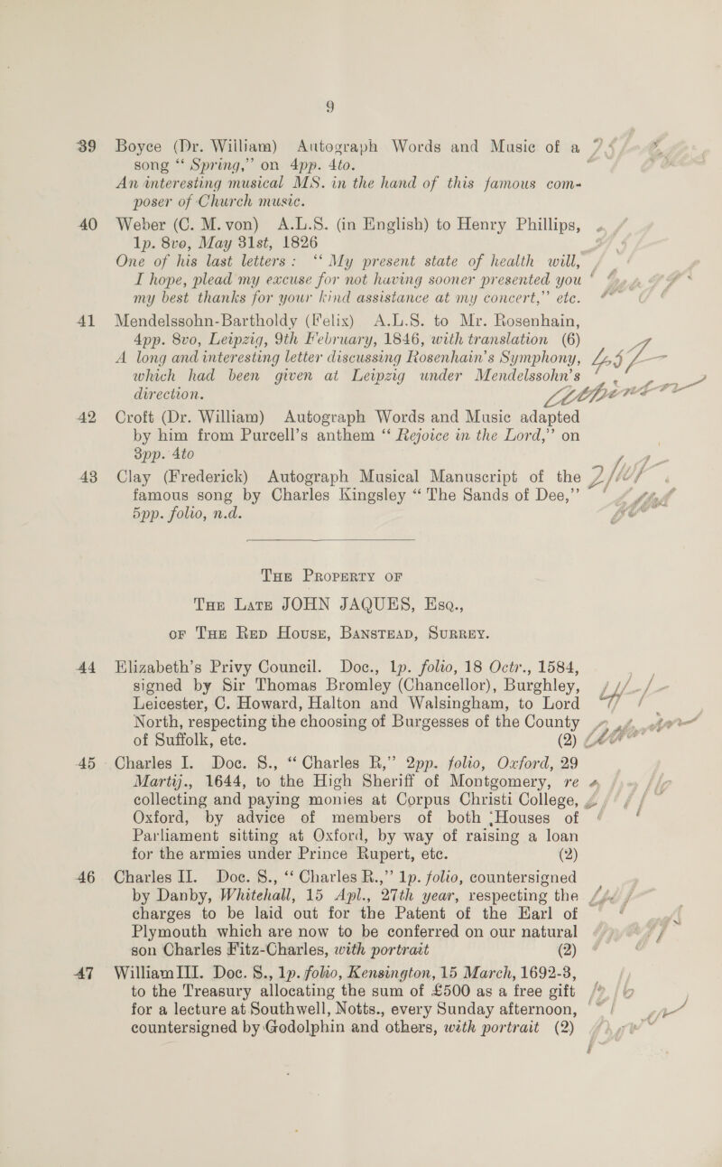 39 40 4l 42 43 Ad A5 46 AT 9 song “ Spring,” on 4pp. Ato. An interesting musical MS. in the hand of this famous com- poser of Church musve. Weber (C. M.von) A.L.S. (in English) to Henry Phillips, Ip. 8vo, May 31st, 1826 I hope, plead my excuse for not having sooner presented you my best thanks for your kind assistance at my concert,’’ etc. Mendelssohn-Bartholdy (Ielix) A.L.S. to Mr. eo App. 8vo, Leipzig, 9th February, 1846, with translation A long and interesting letter discussing Rosenhain’s S: Cee which had been given at Leipzig under Mendelssohn’s Croft (Dr. William) Autograph Words and Music bree by him from Pureell’s anthem ‘‘ Rejoice in the Lord,’ on opp. 4to Clay (Frederick) Autograph Musical Manuscript of the y famous song by Charles Kingsley “ The Sands of Dee,”’ Spp. folio, n.d.  THe PROPERTY OF THe Late JOHN JAQUES, Esa., oF THe Rep Houser, BAansTEeAD, SURREY. Elizabeth’s Privy Council. Doc., lp. folto, 18 Octr., 1584, signed by Sir Thomas Bromley (Chancellor), Burghley, Leicester, C. Howard, Halton and Walsingham, to Lord North, respecting the choosing of Burgesses of the County Charles I. Doc. §S., “‘ Charles R,” 2pp. folio, Oxford, 29 Marty., 1644, to the High Sheriff of Montgomery, re Oxford, by advice of members of both ‘Houses of Parliament sitting at Oxford, by way of raising a loan for the armies under Prince Rupert, ete. (2) Charles II. Doc. 8., ‘‘ Charles R.,’’ 1p. folio, countersigned a ! 5 My — f 7 oy tee a 2 Pig Plymouth which are now to be conferred on our natural son Charles Fitz-Charles, with portraat (2) William III. Doc. 8., 1p. folio, Kensington, 15 March, 1692-3, for a lecture at Southwell, Notts., every Sunday afternoon, countersigned by Godolphin and others, with portrait (2)