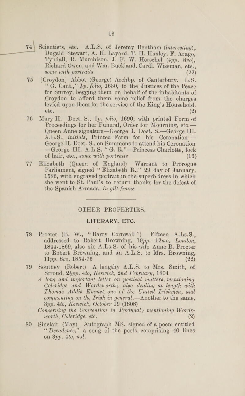 74\ Scientists, etc. A.L.S. of Jeremy Bentham (interesting) , ————_—-—~ Dugald Stewart, A. H. Layard, T. H. Huxley, F. Arago, Tyndall, R. Murchison, J. F. W. Herschel (4pp. 8vo), Richard Owen, and Wm. Buckland, Cardl. Wiseman, etc., some with portraits (22) 75 [Croydon] Abbot (George) Archbp. of Canterbury. L.S. ‘*G. Cant.,” 4p. folio, 1630, to the Justices of the Peace for Surrey, begging them on behalf of the inhabitants of Croydon to afford them some relief from the charyes levied upon them for the service of the King’s Household, ete. (2) 76 Mary IL. Doct. 8., Ip. folto, 1690, with printed Form of Proceedings for her Funeral, Order for Mourning, etce.— Queen Anne signature—George I. Doct. §8.—George III. A.L.8., initials, Printed Form for his Coronation — George II. Doct. S., on Summons to attend his Ccronation —George III. A.L.8. “ G. R.’”’—Princess Charlotte, lock of hair, etc., some with portraits (16) 77 Elizabeth (Queen of England) Warrant to Prorogue Parliament, signed “ Klizabeth R.,’ 29 day of January, 1586, with engraved portrait in the superb dress in which she went to St. Paul’s to return thanks for the defeat of the Spanish Armada, in gilt frame OTHER PROPERTIES. LITERARY, ETC. 78 Procter (B. W., ‘‘ Barry Cornwall’’) Fifteen A.Ls.8., addressed to Robert Browning, 19pp. 12mo, London, 1844-1869, also six A.Ls.S. of his wife Anne B. Procter to Robert Browning, and an A.L.8. to Mrs. Browning, llpp. 8vo, 1854-75 (22). 79 Southey (Robert) A lengthy A.L.8. to Mrs. Smith, of Stroud, 24pp. 4to, Keswick, 2nd February, 1804 A long and important letter on poetical matters, mentioning Coleridge and Wordsworth; also dealing at length with Thomas Addis Emmet, one of the United Irishmen, and commenting on the Irish in general.—Another to the same, bpp. 4to, Keswick, October 19 (1808) Concerning the Convention in Portugal; mentioning Words- worth, Coleridge, etc. (2) 80 Sinclair (May) Autograph MS. signed of a poem entitled ‘“* Decadence,’ a song of the poets, comprising 40 lines on 3pp. 4to, n.d.