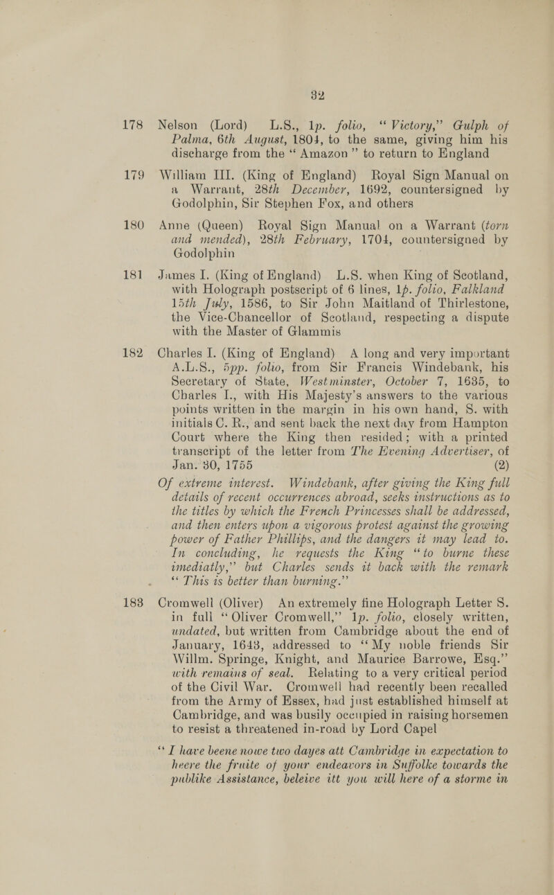 173 179 180 18] 182 183 32 Nelson (Lord) L.8., lp. folto, ‘‘ Victory,” Gulph of Palma, 6th August, 1804, to the same, giving him his discharge from the *‘ Amazon” to return to England William III. (King of England) Royal Sign Manual on a Warrant, 28th December, 1692, countersigned by Godolphin, Sir Stephen Fox, and others Anne (Queen) Royal Sign Manual on a Warrant (torn and mended), 28th February, 1704, countersigned by Godolphin | James I. (King of England) L.S. when King of Scotland, with Holograph postscript of 6 lines, 1p. folio, Falkland 15th July, 1586, to Sir John Maitland of Thirlestone, the Vice-Chancellor of Scotland, respecting a dispute with the Master of Glammis Charles I. (King of England) A long and very important A.L.8., d5pp. folio, from Sir Francis Windebank, his Secretary of State, Westminster, October 7, 1635, to Charles I[., with His Majesty’s answers to the various points written in the margin in his own hand, 8. with initials C. R., and sent back the next day from Hampton Court where the King then resided; with a printed transeript of the letter from The Hvening Advertiser, of Jani SOal 755 (2) Of extreme interest. Wundebank, after giving the King full details of recent occurrences abroad, seeks instructions as to the tetles by which the French Princesses shall be addressed, and then enters upon a vigorous protest against the growing power of Father Phillips, and the dangers 1t may lead to. In concluding, he requests the King “to burne these wmediatly,” but Charles sends it back with the remark ‘* This ts better than burning.” Cromwell (Oliver) An extremely fine Holograph Letter S. in fuli ‘ Oliver Cromwell,’ Ip. folio, closely written, undated, but written from Cambridge about the end of January, 1648, addressed to ‘‘My noble friends Sir Willm. Springe, Knight, and Maurice Barrowe, Esq.” with remains of seal. Relating to a very critical period of the Civil War. Cromwell had recently been recalled from the Army of Essex, had just established himself at Cambridge, and was busily occupied in raising horsemen to resist a threatened in-road by Lord Capel ‘* IT have beene nowe two dayes att Cambridge in expectation to heere the fruite of your endeavors in Suffolke towards the publike Assistance, belewe itt you will here of a storme wm