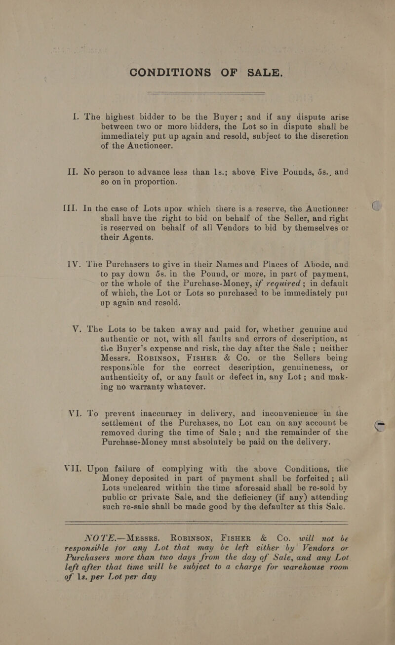 I. II. (Tf. CONDITIONS OF SALE.   The highest bidder to be the Buyer; and if any dispute arise between two or more bidders, the Lot so in dispute shall be immediately put up again and resold, subject to the discretion of the Auctioneer. No person to advance less than ls.; above Five Pounds, 5s., and so on in proportion. shall have the right to bid on behalf of the Seller, and right is reserved on behalf of all Vendors to bid by themselves or their Agents. The Purchasers to give in their Names and Places of Abode, and to pay down ds. in the Pound, or more, in part of payment, or the whole of the Purchase-Money, tf required ; in default of which, the Lot or Lots so purchased to be immediately put up again and resold. authentic or not, with all faults and errors of description, at tLe Buyer’s expense and risk, the day after the Sale ; neither Messrs. Rosinson, FisHER &amp; Co. or the Sellers being responsible for the correct description, genuineness, or authenticity of, or any fault or defect in, any Lot; and mak- ing no wairanty whatever. To prevent inaccuracy in delivery, and inconvenience in the settlement of the Purchases, no Lot can on any account be removed during the time of Sale; and the remainder of the Purchase-Money must absolutely be paid on the delivery. Upon failure of complying with the above Conditions, the Money deposited in part of payment shall be forfeited ; all Lots uncleared. within the time aforesaid shall be re-sold by public or private Sale, and the deficiency (if any) attending such re-sale shall be made good by the defaulter at this Sale. NOTE.—MeEssrs. Rosinson, FisHer &amp; Co. will not be