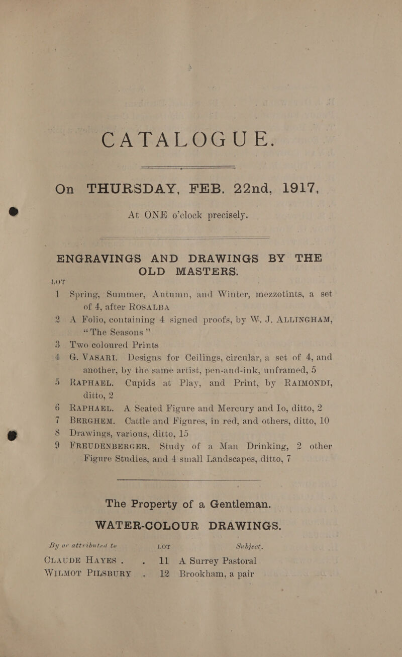 MmOeALALOGUE:   At ONE o’clock precisely.   LOT OLD MASTERS. 1 Spring, Summer, Autumn, and Winter, mezzotints, a set of 4, after ROSALBA 2 &lt;A Folio, containing 4 signed proofs, by W.. J. ALLINGHAM, “The Seasons ” 3 Two coloured Prints 4 G. VASARI. Designs for Ceilings, circular, a set of 4, and another, by the same artist, pen-and-ink, unframed, 5 2 RAPHAEL, Cupids at Play, and Print, by RAIMONDI, ditto, 2 6 RAPHAEL. A Seated Figure and Mercury and Io, ditto, 2 ¢ BERGHEM. Cattle and Figures, in red, and others, ditto, 10 8 Drawings, various, ditto, 15 J FREUDENBERGER. Study of a Man Drinking, 2 other Figure Studies, and 4 small Landscapes, ditto, 7 The Property of a Gentleman. WATER-COLOUR DRAWINGS. By or attributed to LOT Subject.