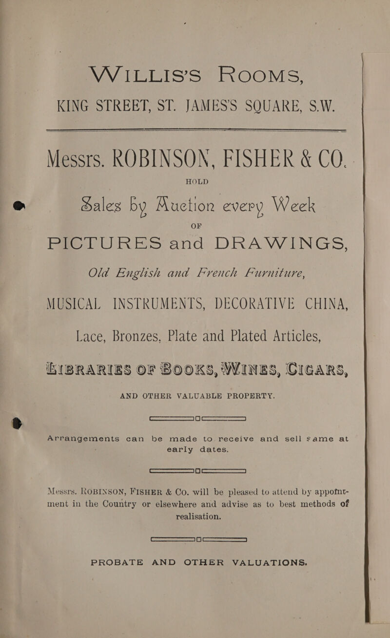VWILLIS’S ROOMS, KING STREET, ST. JAMES'S SQUARE, S.W.   Messrs. ROBINSON, FISHER &amp; CQ. | HOLD Hales by Auction every Week Pie lURES and DRAWINGS, Old English and French Furniture, MUSICAL INSTRUMENTS, DECORATIVE CHINA, Lace, Bronzes, Plate and Plated Articles, iE ({BRARIES OF BOOKS, WINES, CIGARS, AND OTHER VALUABLE PROPERTY. | RRR SeSELE | Bl | RAR ora Arrangements can be made to.receive and sell same at early dates. | Shieasaanencne | 5 | saarceuemsremnan fh Messrs. ROBINSON, FISHER &amp; Co. will be pleased to attend by appofnt- ment in the Country or elsewhere and advise as to best methods of realisation. —__11 OS PROBATE AND OTHER VALUATIONS. 