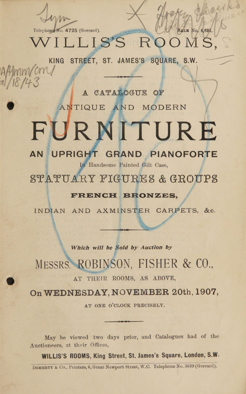  oc : ) FRENCH Denne J i AND AXMINS * R CARPETS, &amp;e.   \ Which will be oe by Auction by “SROBINSON, FISHER &amp; C0., | y | AT Tene ROOMS, AS ABOVE, On WEDNESDAY, NOVEMBER 20th, 1907, AT ONE O’CLOCK PRECISELY.   ee re Grae May be viewed two days prior, and Catalogues had of the Auctioneers, at their Offices, WILLIS’S ROOMS, King Street, St. James’s Square, London, S.W. DOHERTY &amp; Co., Printers, 6, Great Newport Street, W.C. Telephone No. 3639 (Gerrard). 