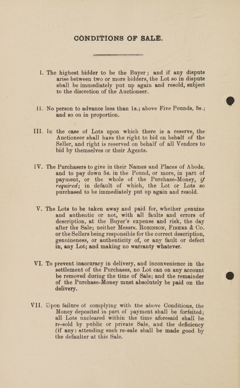 CONDITIONS OF SALE. arise between two or more bidders, the Lot so in dispute shall be immediately put up again and resold, subject to the discretion of the Auctioneer. and so on in proportion. In the case of Lots upon which there is a reserve, the Auctioneer shall have the right to bid on behalf of the Seller, and right is reserved on behalf of all Vendors to bid by themselves or their Agents. and to pay down 5s. in the Pound, or more, in part of payment, or the whole of the Purchase-Money, i/ required; in default of which, the Lot or Lots so purchased to be immediately put up again and resold. and authentic or not, with all faults and errors of description, at the Buyer’s expense and risk, the day after the Sale; neither Messrs. Ropinson, FisHer &amp; Co. or the Sellers being responsible for the correct description, genuineness, or authenticity of, or any fault or defect in, any Lot; and making no warranty whatever. To prevent inaccuracy in delivery, and inconvenience in the settlement of the Purchases, no Lot can on any account be removed during the time of Sale; and the remainder of the Purchase-Money must absolutely be paid on the delivery. Upon failure of complying with the above Conditions, the Money deposited in part of payment shall be forfeited; all Lots uncleared within the time aforesaid shall be re-sold by public or private Sale, and the deficiency (if any) attending such re-sale shall be made good by the defaulter at this Sale. |