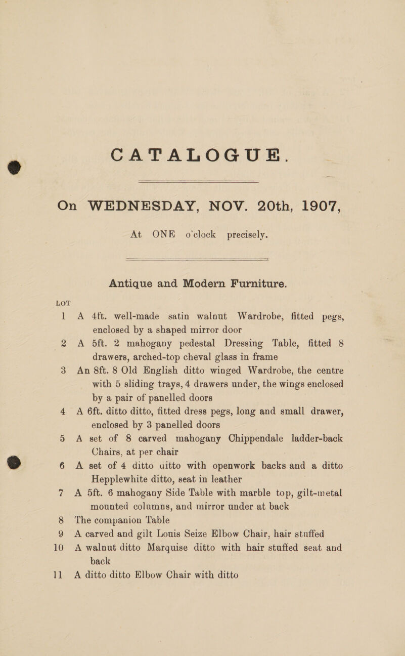 CATALOGUE.   LOT 2 10 11 At ONE ovclock precisely. —-   Antique and Modern Furniture. A 4ft. well-made satin walnut Wardrobe, fitted pegs, enclosed by a shaped mirror door A 5ft. 2 mahogany pedestal Dressing Table, fitted 8 drawers, arched-top cheval glass in frame An 8ft. 8 Old English ditto winged Wardrobe, the centre with 5 sliding trays, 4 drawers under, the wings enclosed by a pair of panelled doors A 6ft. ditto ditto, fitted dress pegs, long and small drawer, enclosed by 3 panelled doors A set of 8 carved mahogany Chippendale ladder-back Chairs, at per chair A set of 4 ditto uitto with openwork backs and a ditto Hepplewhite ditto, seat in leather A 5ft. 6 mahogany Side Table with marble top, gilt-wetal mounted columns, and mirror under at back The companion Table A carved and gilt Louis Seize Elbow Chair, hair stuffed A walnut ditto Marquise ditto with hair stuffed seat and back A ditto ditto Elbow Chair with ditto