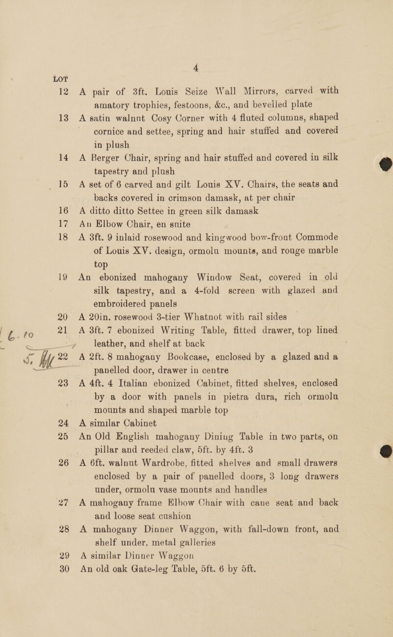LOT 12 13 14 29 30 4 A pair of 3ft. Louis Seize Wall Mirrors, carved ‘with amatory trophies, festoons, &amp;c., and bevelled plate A satin walnat Cosy Corner with 4 fluted columns, shaped cornice and settee, spring and hair stuffed and covered in plush A Berger Chair, spring and hair — and covered in silk tapestry and plush A set of 6 carved and gilt Louis XV. Chairs, the seats and backs covered in crimson damask, at per chair A ditto ditto Settee in green silk damask Au Elbow Chair, en suite A 38ft. 9 inlaid rosewood and kingwood bow-front Commode of Louis XV. design, ormolu mounts, and rouge marble top An ebonized mahogany Window Seat, covered in old silk tapestry, and a 4-fold screen with glazed and embroidered panels | A 20in. rosewood 3-tier Whatnot with rail sides A 3ft. 7 ebonized Writing Table, fitted drawer, top lined leather, and shelf at back panelled door, drawer in centre A 4ft. 4 Italian ebonized Cabinet, fitted shelves, enclosed by a door with panels in pietra dura, rich ormola mounts and shaped marble top A similar Cabinet An Old English mahogany Dining Table in two parts, on pillar and reeded claw, 5ft. by 4ft. 3 A 6ft. walnut Wardrobe, fitted shelves and small drawers enclosed by a pair of panelled doors, 3 long drawers under, ormola vase mounts and handles A mahogany frame Elbow Chair with cane seat and back and loose seat cushion A mahogany Dinner Waggon, with fall-down front, and shelf under, metal galleries a ae A similar Dinner Waggon An old oak Gate-leg Table, 5ft. 6 by 5ft.  