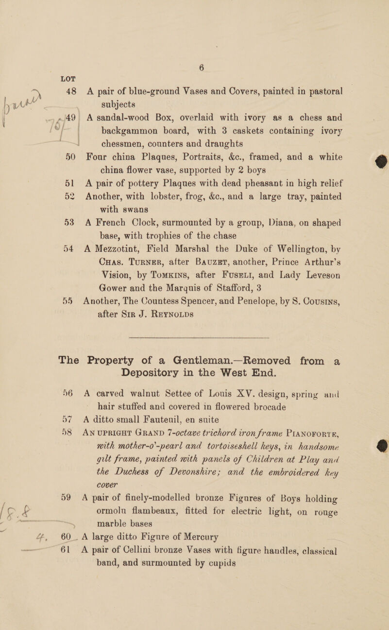 LOT 48 A pair of blue-ground Vases and Covers, painted in pastoral ) WA UV subjects | . -/49 A sandal-wood Box, overlaid with ivory as a chess and Sac! mc backgammon board, with 3 caskets containing ivory chessmen, counters and draughts 50 Four china Plaques, Portraits, &amp;c., framed, and a white china flower vase, supported by 2 boys 51 <A pair of pottery Plaques with dead pheasant in high relief 2 Another, with lobster, frog, &amp;c., and a large tray, painted with swans 53 A French Clock, surmounted by a group, Diana, on shaped base, with trophies of the chase 54 A Mezzotint, Field Marshal the Duke of Wellington, by CuHas. TuRNER, after BauzEt, another, Prince Arthur’s Vision, by TomxKrys, after Fusrmii, and Lady Leveson Gower and the Marguis of Stafford, 3 55 Another, The Countess Spencer, and Penelope, by 8. Cousins, after Sir J. Reynoips  The Property of a Gentleman.—Removed from a Depository in the West End. 56 <A carved walnut Settee of Louis XV. design, spring and hair stuffed and covered in flowered brocade D7 A ditto small Fauteuil, en suite 98 AN UPRIGHT GRAND 7-octave trichord tron frame PIANOFORTR, nith mother-o’-pearl and tortoiseshell keys, in handsome gut frame, painted mth panels of Children at Play and the Duchess of Devonshire; and the embroidered key cover 59 A pair of finely-modelled bronze Figures of Boys holding LP £ ormolu flambeaux, fitted for electric light, on rouge  marble bases 4, 60. A large ditto Figure of Mercury =. : 61 <A pair of Cellini bronze Vases with figure handles, Asti band, and surmounted by cupids