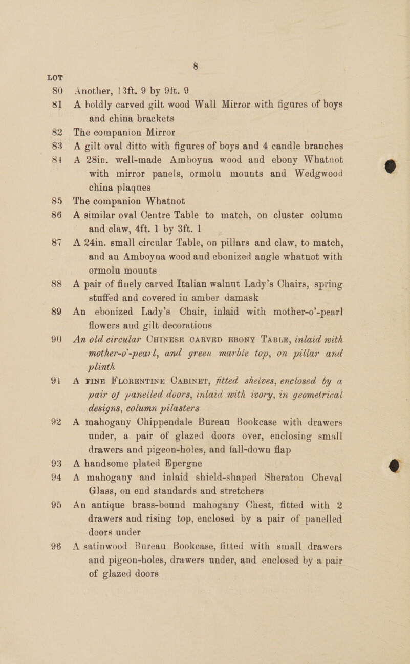 80 31 82 83 84 8) 86 87 88 89 90 a1 92 93 94 95 96 Another, |3ft. 9 by 9ft. 9 A boldly carved gilt wood Wall Mirror with figures of fais and china brackets The companion Mirror A gilt oval ditto with figures of boys and 4 candle branches A 28in. well-made Amboyna wood and ebony Whatnot with mirror panels, ormolu mounts and Wedgwood china plaques The companion Whatnot A similar oval Centre Table to match, on cluster column and claw, 4ft. 1 by 3ft.1 | A 24in. small circular Table, on pillars and claw, to match, and an Amboyna wood and ebonized angle whatnot with ormolu mounts A pair of finely carved Italian walnut Lady’s Chairs, spring stuffed and covered in amber damask An ebonized Lady’s Chair, inlaid with mother-o’-pear! flowers and gilt decorations An old circular CHINESE CARVED EBONY TABLE, 2nlaid with mother-o'-pearl, and green marble top, on pillar and plinth A FINE FLORENTINE CaBINE?, fitted shelves, enclosed by a pair of panelled doors, inlaid mith wwory, in geometrical designs, column pilasters A mahogany Chippendale Bureau Bookcase with drawers under, a pair of glazed doors over, enclosing small drawers and pigeon-holes, and fall-down flap A handsome plated Kpergne A mahogany and inlaid shield-shaped Sheraton Cheval Glass, on end standards and stretchers An antique brass-bound mahogany Chest, fitted with 2 drawers and rising top, enclosed by a pair of panelled doors under A satinwood Bureau Bookcase, fitted with small drawers and pigeon-holes, drawers under, and enclosed by a pair of glazed doors