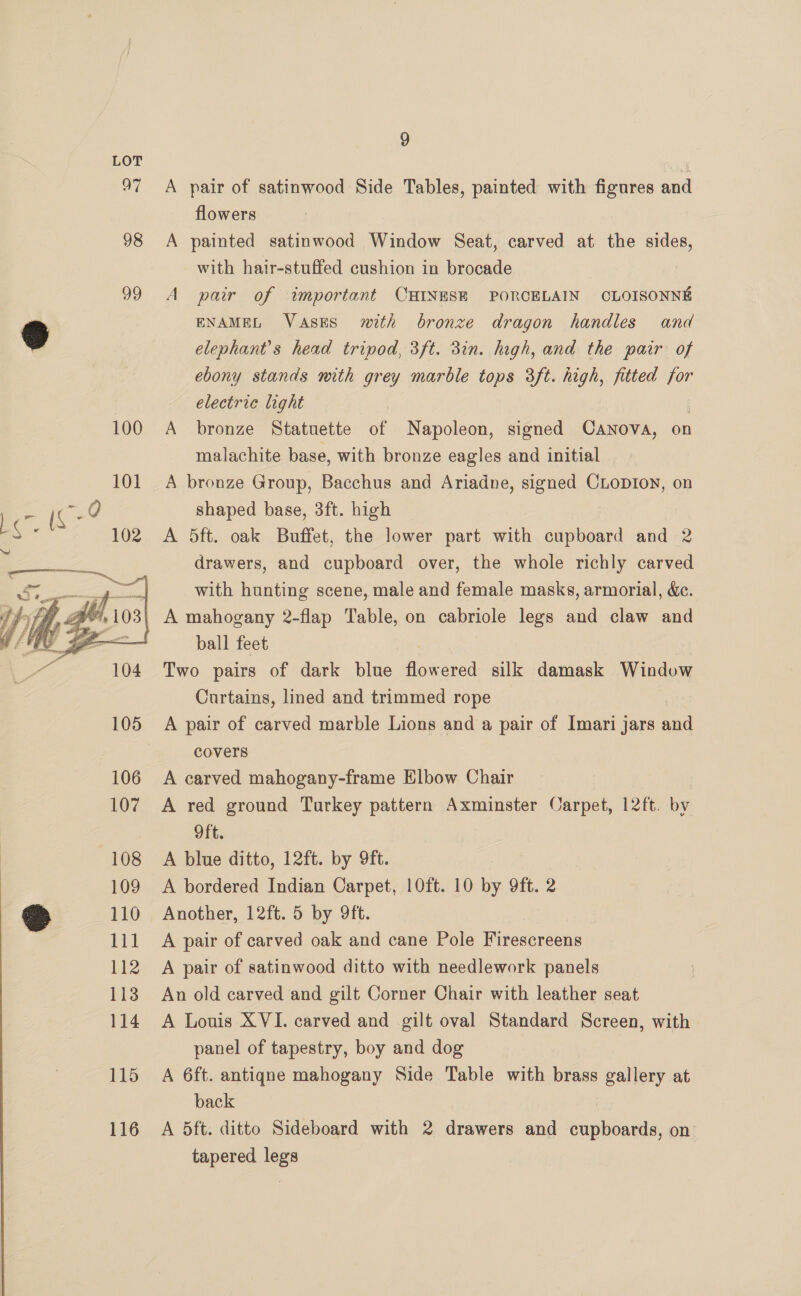 oF 98  9 A pair of satinwood Side Tables, painted with figures and flowers A painted satinwood Window Seat, carved at the sides, with hair-stuffed cushion in brocade 7 A pair of important CHINESE PORCELAIN OLOISONNE ENAMEL VaAsES mith bronze dragon handles and elephant’s head tripod, 3ft. 3in. high, and the pair of ebony stands with grey marble tops 3ft. high, fitted for electric light | A bronze Statuette of Napoleon, signed Canova, on malachite base, with bronze eagles and initial A bronze Group, Bacchus and Ariadne, signed CLopDIon, on shaped base, 3ft. high A 5ft. oak Buffet, the lower part with cupboard and 2 drawers, and cupboard over, the whole richly carved with hunting scene, male and female masks, armorial, &amp;c. A mahogany 2-flap Table, on cabriole legs and claw and ball feet Two pairs of dark blue Rocatel silk damask Window Curtains, lined and trimmed rope A pair of carved marble Lions and a pair of Imari jars snl covers A carved mahogany-frame Elbow Chair A red ground Turkey pattern Axminster Carpet, 12ft. by Oft. A blue ditto, 12ft. by 9ft. A bordered Indian Carpet, 10ft. 10 by 9ft. 2 Another, 12ft. 5 by 9ft. A pair of carved oak and cane Pole Firescreens A pair of satinwood ditto with needlework panels An old carved and gilt Corner Chair with leather seat A Louis XVI. carved and gilt oval Standard Screen, with panel of tapestry, boy and dog | A 6ft. antiqne mahogany Side Table with brass gallery at back A 5ft. ditto Sideboard with 2 drawers and em on tapered legs