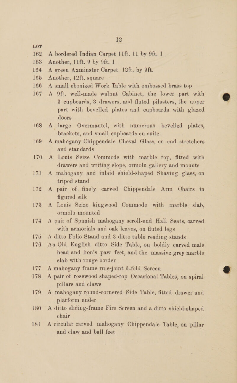 162 163 164 165 166 167 168 169 170 a 172 173 174 1.75 176 177 178 179 180 181 12 A bordered Indian Carpet 11ft. 11 by 9ft. 1 Another, !1ft. 9 by 9ft. 1 A green Axminster Carpet, 12ft. by 9ft. Another, 12ft. square A small ebonized Work Table with embossed brass top A 9ft. well-made walnut Cabinet, the lower part with 3 cupboards, 3 drawers, and fluted pilasters, the upper part with bevelled plates and cupboards with glazed doors A large Overmantel, with numerous bevelled plates, brackets, and small cupboards en suite A mahogany Chippendale Cheval Glass, on end stretchers and standards A Louis Seize Commode with marble top, fitted with drawers and writing slope, ormolu gallery and mounts A mahogany and inlaid shield-shaped Shaving glass, on tripod stand A pair of. finely carved Chippendale Arm Chairs in figured silk A Louis Seize kingwood Commode with marble slab, ormolu mounted A pair of Spanish mahogany scroll-end Hall Seats, carved with armorials and oak leaves, on fluted legs A ditto Folio Stand and 2 ditto table reading stands An Old English ditto Side Table, on boldly carved male head and lion’s paw feet, and the massive grey marble slab with rouge border A mahogany frame rule-joint 6-fold Screen A pair of rosewood shaped-top Occasional Tables, on spiral pillars and claws A mahogany round-cornered Side Table, fitted drawer and platform under A ditto sliding- frame Fire Screen and a ditto Siac chair A circular carved mahogany Chippendale Table, on pillar and claw and ball feet