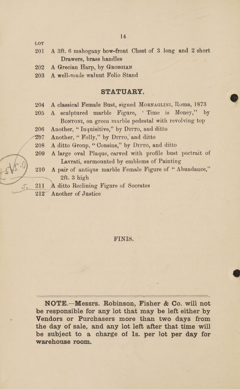 201  14 A 3ft. 6 mahogany bow-front Chest of 3 long and 2 short Drawers, brass handles | A Grecian Harp, by Gros@IaAn A well-made walnut Folio Stand STATUARY. A classical Female Bust, signed MornaGuini, Roma, 1873 A sculptured marble Figure, ‘Time is Money,” by BonTONI, on green marble pedestal with revolving top Another, “ Inquisitive,” by Drrro, and ditto Another, “ Folly,” by Drrro, and ditto A ditto Group, “ Cousins,” by Dirro, and ditto A large oval Plaque, carved with profile bust portrait of Lavrati, surmounted by emblems of Painting A pair of antique marble Female Figure of “ Abundance,” 2ft. 3 high Another of Justice FINIS.       