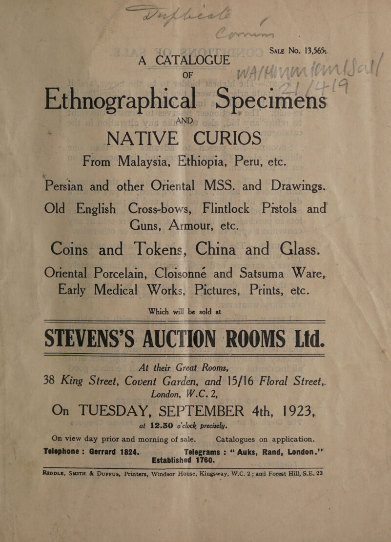 Sate No. 13,565. A CATALOGUE Ethnographical Ss pecimens % - NATIVE. CURIOS From Malaysia, Ethiopia, Peru, etc. Persian and other Oriental MSS. and Drawings. Old. English Crossbows, Flintlock Pistols and ~ Guns, Armour, etc. Ceti: and Tokens, China and Glass. Oniental Porcelain, Cloisonne and Satsuma Ware, Early Medical Works, Pictures, Prints, etc. STEVENS'S AUCTION ROOMS Ld. At their Great Rooms, 38 King Sia Covent Garden, and 15/16 Floral Street,. London, W.C. 2, On TUESDAY, SEPTEMBER 4th, 1923, ~ at 12.30 o'clock precisely, | On view day prior and i mee! of sale. Catalogues on application. Telephone : Gerrard 1824. Telegrams : ‘“‘ Auks, Rand, London.’” Established 1760. Rippie, Suita &amp; Durrus, Printers, Windsor House, Kingsway, W.C. 2; and Forest Hill, S.E. 23