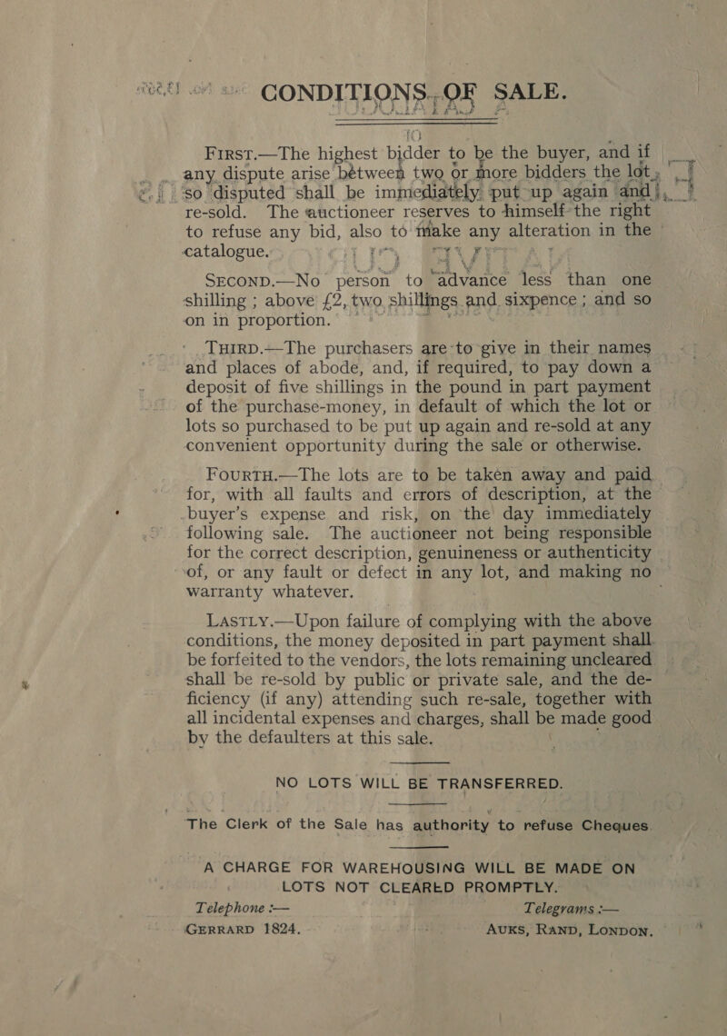 First.—The highest bidder to ¥ the buyer, and if any dispute arise bétween two or more bidders the lot ; re-sold. The auctioneer reserves to Aimselfthe right to refuse any bid, also” to make 4 SNe &amp; in the © catalogue. CiyT i. BN gee SECOND.—No- person “to “Advance rey than one shilling ; above £2, two shillings, and, sixpence ; and so on in proportion. TurrpD.—The purchasers are-to give in their names and places of abode, and, if required, to pay down a deposit of five shillings i in the pound in part payment of the purchase-money, in default of which the lot or lots so purchased to be put up again and re-sold at any convenient opportunity during the sale or otherwise. FourtTH.—The lots are to be taken away and paid for, with all faults and errors of description, at the buyer’s expense and risk, on ‘the day immediately following sale. The auctioneer not being responsible for the correct description, genuineness or authenticity of, or any fault or defect in any lot, and making no warranty whatever. LastLy.—Upon failure of complying with the above conditions, the money deposited in part payment shall be forfeited to the vendors, the lots remaining uncleared _ shall be re-sold by public or private sale, and the de- © ficiency (if any) attending such re-sale, together with all incidental expenses and charges, shall be made good by the defaulters at this sale.  NO LOTS WILL BE TRANSFERRED.  ‘The Clerk of the Sale has authority to refuse Cheques.  A CHARGE FOR WAREHOUSING WILL BE MADE ON LOTS NOT CEA SY PROMPTLY. Telephone :— Telegrams :— GERRARD 1824. bse) Avuks, Ranp, Lonpon.