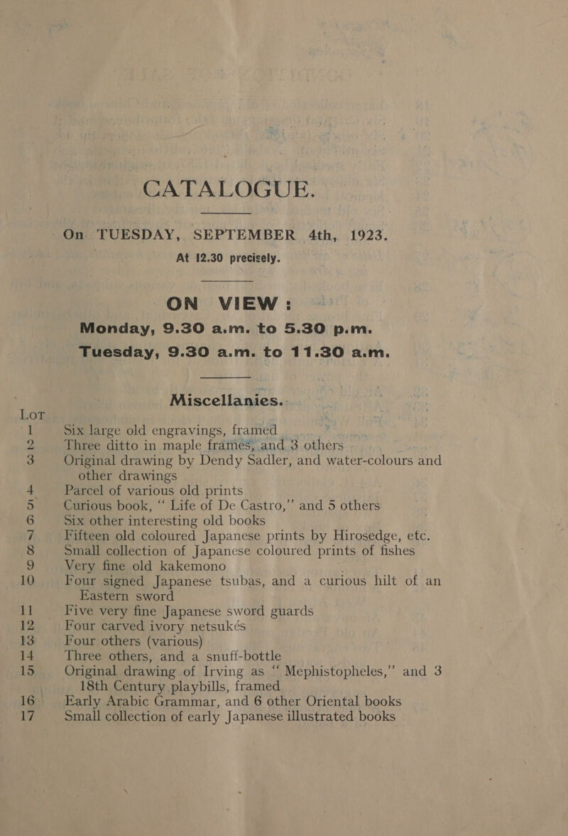 SOMNRMAMAF WHHDO — — — ee wm — ©. bo oo bt oP) ae CATALOGUE.  On TUESDAY, SEPTEMBER 4th, 1923. At 12.30 precisely. ON VIEW: Monday, 9.30 a.m. to 5.30 p.m. Tuesday, 9.30 a.m. to 11.30 a.m.  Miscellanies.: Six large old engravings, framed Three ditto in maple frames, and 3 others Original drawing by Dendy Sadler, and water-colours and other drawings Parcel of various old prints Curious book, “‘ Life of De Castro,’’ and 5 others Six other interesting old books Fifteen old coloured Japanese prints by Hirosedge, etc. small collection of Japanese coloured prints of fishes Very fine old kakemono Four signed Japanese tsubas, and a curious hilt of an Eastern sword Five very fine Japanese sword guards Four carved ivory netsukés Four others (various) Three others, and a snuff-bottle Original drawing of Irving as ‘“‘ Mephistopheles,” and 3 18th Century playbills, framed Early Arabic Grammar, and 6 other Oriental books Small collection of early Japanese illustrated books