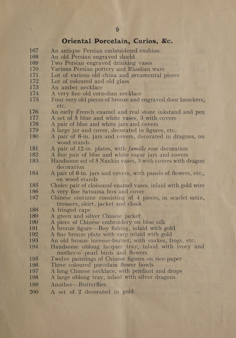 167 168 169 170 171 172 173 174 175 176 177 178 179 180 181 182 183 184 185 186 187 188 189 190 191 192 193 194 195 196 LO? 198 199 9 Oriental Porcelain, Curios, &amp;c. An antique Persian embroidered cushion An old Persian engraved shield Two Persian engraved drinking vases Various Persian pottery and Rhodian ware Lot of various old china and ornamental pieces Lot of coloured and old glass An amber necklace A very fine old cornelian necklace Four very old pieces of bronze and engraved door knockers, etc, | An early French enamel and real stone inkstand and pen A set of 5 blue and white vases, 3 with covers A pair of blue and white jars and covers A large jar and cover, decorated in figures, etc. A pair of 6-in. jars and covers, decorated in dragons, on ‘wood stands | A pair of 12-in. plates, with famille rose decoration A fine pair of blue and white sugar jars and covers Handsome set of 5 Nankin vases, 3 with covers with dragon decoration A pair of 6-in. jars and covers, with panels of flowers, etc., on wood stands Choice pair of cloisonné enamel vases, inlaid with gold wire A very fine Satsuma box and cover Chinese costume consisting of 4 pieces, in scarlet satin, trousers, skirt, jacket and cloak A fringed cape A green and silver Chinese jacket A piece of Chinese embroidery on blue silk A bronze figure—Boy fishing, inlaid with gold A fine bronze plate with carp inlaid with gold An old bronze incense-burner, with snakes, frogs, etc. Handsome oblong lacquer tray, inlaid with ivory and mother-o’-pearl birds and flowers Twelve paintings of Chinese figures on rice- paper Three coloured porcelain flower bowls A long Chinese necklace, with pendant and drops A large oblong tray, inlaid with silver dragons Another—Butterflies