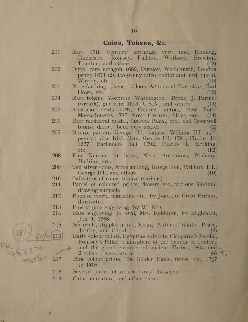 a y Coins, Tokens, &amp;c. Rare 17th Century farthings, very fine, Reading, Chichester, Romsey, Fulham, Worksop, Brewton, Taunton, and others (12) Ditto, rare octagon 1669, Dursley, Woolchurch, London penny 1671 (2), twopenny ditto, rabbit and bird, Speed, Rare farthing tokens, balloon, Adam and Eve, slave, Earl Howe, etc. (12) Rare tokens, Montrose, Washington ; Broke, J. Parmer (wreath), gilt cent 1803, U.S.A., and others . (14) American cents 1794, Comme, autori, New York, Massachusetts 1787, Nova Cesarea, Slave, etc. (14) Rare medieval medal, SrxTus. PAPA., etc., and Cromwell bronze ditto ; both very scarce 2) Bronze pattern George III. Guinea, William III. half- 1677, Barbadoes half 1792, Charles I. farthing, BiG, (12) Fine Roman Ist brass, Nero, Antoninus, Ptolemy, Hadrian, etc. Ten silver coins, Anne shilling, George lion, William III., George III., and others (10) Collection of coins, bronze (various) Parcel of coloured prints, flowers, etc., various Morland drawing subjects Book of views, mansions, etc., by Jones, of Great Britain, illustrated 7 Fine stipple engraving, by W. Etty Jan. 1, 1788 ; Six ovals, stipples in red, Spring, Autumn, Winter, Peace, Justice, and Cupid (6) Early colour prints, Egyptian subjects, Cleopatra’s Needle, Pompey’s Pillar, planisphere of the Temple of Tentyra 2 others ; very scarce (6) Nine colour prints, The Golden Eagle, fishes, etc., 1797 to 1805 Several pieces of carved ivory chessmen China miniature, and other pieces 