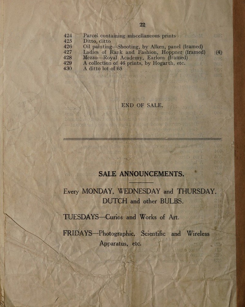 22: 424 ~ Parcel containing miscellaneous prints 425 Ditto, ditto 426 Oil painting—-Shooting, by Alken, panel decane 427 Ladies of Rank and Fashion, Hoppner ered (4) 428 Mezzo—Royal Academy, Earlom (framed) aa) el 208 429 A collection of 46 ae by Hoga. etc: ca, A Oe 430 A ditto a) of ile : br a Aes END OF SALE, | | SALE ANNOUNCEMENTS. | = x | Every MONDAY, WEDNESDAY and THURSDAY. ve | DUTCH and other BULBS. iy = TUESDAYS—Curios and Works of Aft .c. oi) aie iota ee FRIDAYS—Photostophie, Scientific at Wireless a aie Apparatus, etc. Bae} i ee 4 a.    | nr Or 0, a? % u ‘ ms SS LR ie Ossi ae Ni PO f Sree oa) , eS te a : “4 » i* Yee 4 \ 7 ix 3 , “\ t ie x} ; i ¥ ’ 2 sz i - ¢ ‘ &amp; ws 1 te ee aa: Ce? 2 ¥ 1 r é = gl mee fag i ix 1 b ¢ § ; fs fe ’ { ; \ - q \ eae ~ ' ] yi) 7 P : 
