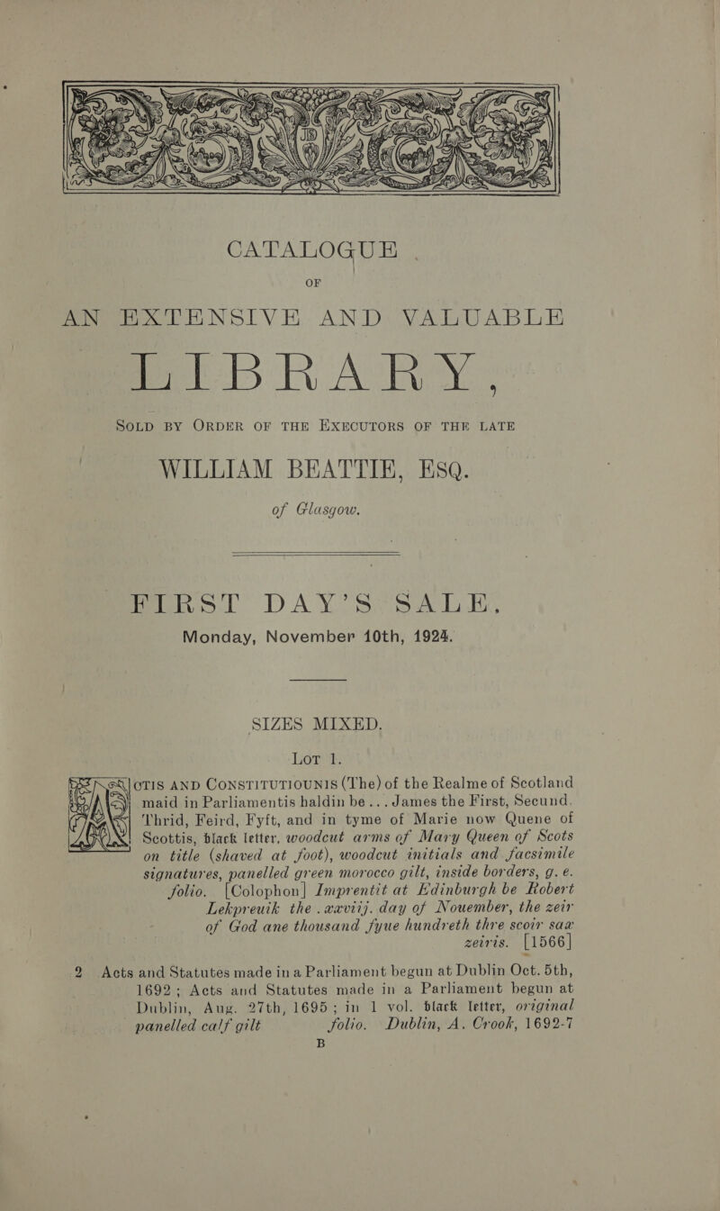 ee CES   CATALOGUE OF Pee EN SL VE. AND: VAG ABT ei i Ae SOLD BY ORDER OF THE EXECUTORS OF THE LATE WILLIAM BEATTIE, Esq. of Glasgow.   fines. DA XY Sy pal is Monday, November 10th, 1924. SIZES MIXED. Lor: OTIS AND CONSTITUTIOUNIS (The) of the Realme of Scotland maid in Parliamentis haldin be... James the First, Secund. Thrid, Feird, Fyft, and in tyme of Marie now Quene of Scottis, black letter, woodcut arms of Mary Queen of Scots on title (shaved at foot), woodcut initials and facsimile signatures, panelled green morocco gilt, inside borders, g. é. folio. [Colophon] Imprentit at Edinburgh be Robert Lekpreutk the .waviij. day of Nouember, the zeir of God ane thousand fyue hundreth thre scoir sax zeiris. [1566] 2 Acts and Statutes made ina Parliament begun at Dublin Oct. 5th, 1692.- Acts and Statutes made in a Parliament begun at Dublin, Aug. 27th, 1695; in 1 vol. black Tetter, original panelled calf gilt folio. Dublin, A. Crook, 1692-7 B 