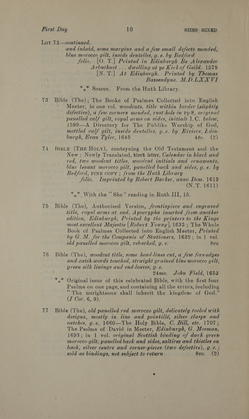 Lot 72—continued. and inlaid, some margins and a few small defects mended, blue morocco gilt, inside dentelles, g.e. by Bedford folio, [O. T.] Printed in Edinburgh Be Alexander Arbuthnot ... dwelling at ye Kirk of Geild. 1579 [N. T.] At Edinburgh. Printed by Thomas Bassendyne. M.D.LX XVI *,* Scarce. From the Huth Library. Ta Rible (he); The Booke of Psalmes Collected into English Meeter, in one vol. woodcuts, title within border (slightly defective), a few corners mended, rust-hole in Pp 8, original panelled calf gilt, royal arms on sides, initials J.C. below, 1599—A Directory for The Publike Worship of God, mottled calf gilt, inside dentelles, g.e. by Riviere, kdin- burgh, Evan Tyler, 1645 4to. (2) 74 Brste (THE Hory), conteyning the Old Testament and the New: Newly Translated, black letter, Calendar in black and ved, two woodcut titles, woodcut initials and ornaments, blue levant morocco gilt, panelled back and sides, g. e. by Bedford, FINE Copy ; from the Huth Library folio. Imprinted by Robert Barker, anno Dom. 1613 CNS E614) *,* With the “She” reading in Ruth III, 15. 75 Bible (The), Authorised Version, frontispiece and engraved title, royal arms at end, Apocrypha inserted from another edition, Hdinburgh, Printed by the printers to the Kings most excellent Majestie | Robert Young], 1633 ; The Whole Book of Psalmes Collected into English Meeter, Printed by G. M. for the Companie of Stationers, 1632; in 1 vol. old panelled morocco gilt, rebacked, g. e. 8vo 76 Bible (The), woodeut title, some head-lines cut, a few fore-edges and catch-words touched, straight grained blue morocco gilt, green silk anette and end-leaves, g. é. : 24mo. John Field, 1653 ~ *,* Original issue of this celebrated Bible, with the first four Psalms on one page, and containing all the errors, including “The unrighteous shall inherit the kingdom of God.” (I Cor. 6, 9). 77 Bible (The), old panelled red morocco gilt, delicately tooled with designs, mostly in line and pointillé, silver clasps and catches, g.e. 1660—The Holy Bible, C. Bill, etc. 1707; The Psalms of David in Meeter, Hdinburgh, G. Mosman, 1693; in 1 vol. ortginal Scottish binding of dark green morocco gilt, panelled back and sides, saltires and thistles on back, silver centre and corner-pieces (two defective), g.e. ; sold as bindings, not subject to return 8vo. (2)