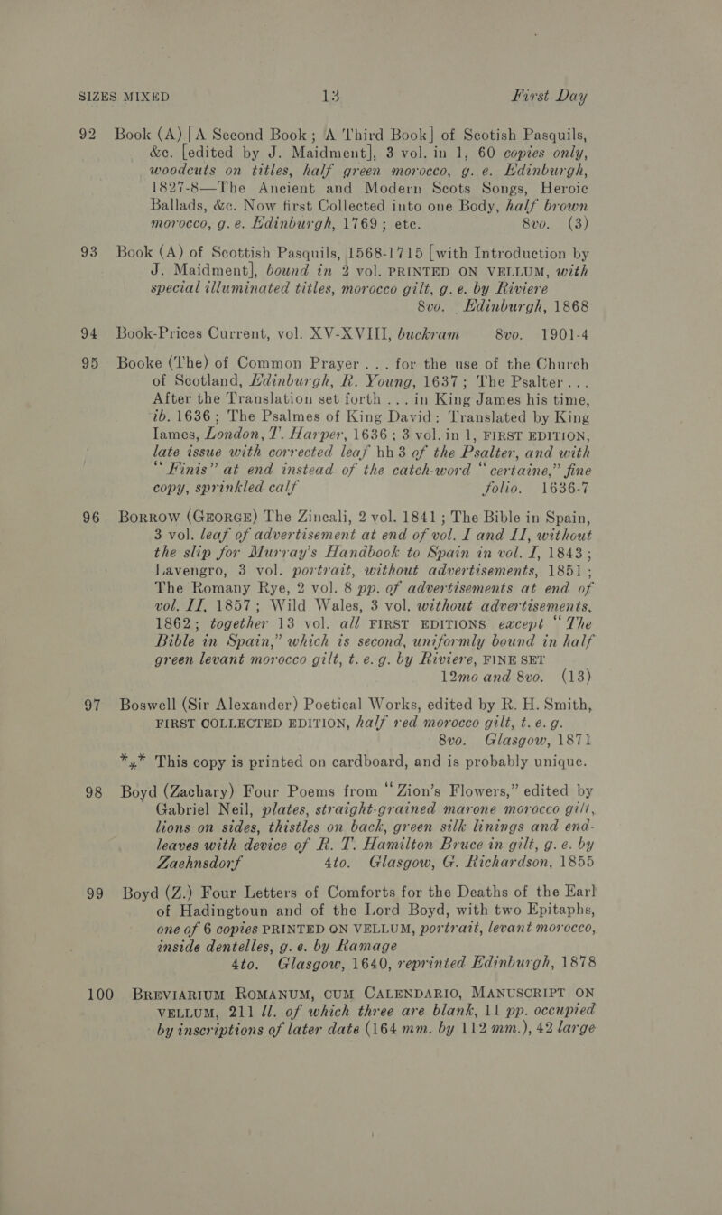 93 94 95 96 97 98 99 &amp;e. [edited by J. Maidment], 3 vol. in 1, 60 copies only, woodcuts on titles, half green morocco, g. e. Edinburgh, 1827-8—The Ancient and Modern Scots Songs, Heroic Ballads, &amp;c. Now first Collected into one Body, half brown morocco, g.e. Hdinburgh, 1769 ; ete. 8vo. (3) Book (A) of Scottish Pasquils, 1568-1715 [with Introduction by J. Maidment], bownd in 2 vol. PRINTED ON VELLUM, with special illuminated titles, morocco gilt, g.e. by Riviere 8vo. KHdinburgh, 1868 Book-Prices Current, vol. XV-XVIII, buckram 8vo. 1901-4 Booke (The) of Common Prayer... for the use of the Church of Scotland, Adinburgh, R. Young, 1637; The Psalter... After the Translation set forth ...in King James his time, 2b. 1636; The Psalmes of King David: Translated by King Iames, London, 7’. Harper, 1636 ; 3 vol. in 1, FIRST EDITION, late issue with corrected leaf hh3 of the Psalter, and with “ Finis” at end instead of the catch-word “ certaine,” fine copy, sprinkled calf folio. 1636-7 Borrow (GrorGE) The Zincali, 2 vol. 1841 ; The Bible in Spain, 3 vol. leaf of advertisement at end of vol. I and II, without the slip for Murray's Handbook to Spain in vol. I, 18438 ; LLavengro, 3 vol. portrait, without advertisements, 1851 ; The Romany Rye, 2 vol. 8 pp. of advertisements at end of vol. If, 1857; Wild Wales, 3 vol. without advertisements, 1862; together 13 vol. all FIRST EDITIONS eacept “ The Bible in Spain,” which is second, uniformly bound in half green levant morocco gilt, t.e.g. by Riviere, FINE SET 12mo and 8vo. (13) Boswell (Sir Alexander) Poetical Works, edited by R. H. Smith, FIRST COLLECTED EDITION, half red morocco gilt, t. e.g. 8vo. Glasgow, 1871 *,* This copy is printed on cardboard, and is probably unique. Boyd (Zachary) Four Poems from “ Zion’s Flowers,” edited by - Gabriel Neil, plates, straight-grained marone morocco gilt, lions on sides, thistles on back, green silk linings and end- leaves with device of Rk. T. Hamilton Bruce in gilt, g.e. by Zaehnsdorf 4to. Glasgow, G. Richardson, 1855 Boyd (Z.) Four Letters of Comforts for the Deaths of the Earl of Hadingtoun and of the Lord Boyd, with two Epitaphs, one of 6 copies PRINTED ON VELLUM, portratt, levant morocco, inside dentelles, g.¢. by Ramage 4to. Glasgow, 1640, reprinted Edinburgh, 1878 VELLUM, 211 Jl. of which three are blank, 11 pp. occupied by inscriptions of later date (164 mm. by 112 mm.), 42 large