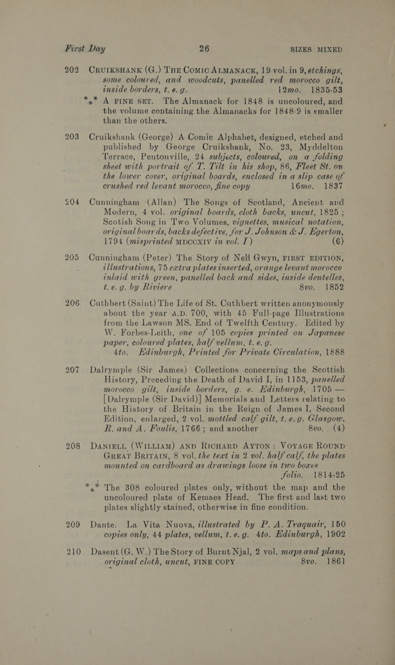202 CRUIKSHANK (G.) THE Comic ALMANACK, 19 vol. in 9, etchings, some coloured, and woodcuts, panelled red morocco gilt, inside borders, t.¢.g. 12mo. 1835-53 *,* A FINE SET. The Almanack for 1848 is uncoloured, and the volume containing the Almanacks for 1848-9 is smaller than the others. 203 Cruikshank (George) A Comic Alphabet, designed, etched and published by George Cruikshank, No. 23, Myddelton Terrace, Pentonville, 24 subjects, coloured, on a folding sheet with portrait of T. Tilt in his shop, 86, Fleet St. on the lower cover, original boards, enclosed in a slip case of crushed red levant morocco, fine copy 16mo. 1837 £04 Cunningham (Allan) The Songs of Scotland, Ancient and Modern, 4 vol. ortginal boards, cloth backs, uncut, 1825 ; Scotish Song in Two Volumes, vignettes, musical notation, original boards, backs defective, for J. Johnson &amp; J. Egerton, 1794 (misprinted MpDCOXIV in vol. I) (6) 205 Cunningham (Peter) The Story of Nell Gwyn, FIRST EDITION, illustrations, 75 extra plates inserted, orange levant morocco inlaid with green, panelled back and sides, inside dentelles, t.e.g. by Riviere 8vo. 1852 206 Cuthbert (Saint) The Life of St. Cuthbert written anonymously about the year A.D. 700, with 45 Full-page Illustrations from the Lawson MS. End of Twelfth Century. Edited by W. Forbes-Leith, one of 105 copies printed on Japanese paper, coloured plates, half vellum, t. e.g. 4to. Kdinburgh, Printed for Private Circulation, 1888 207 Dalrymple (Sir James) Collections concerning the Scottish History, Preceding the Death of David I, in 1153, panelled morocco gilt, inside borders, g. e. Hdinburgh, 1705 — [Dalrymple (Sir David)] Memorials and Letters relating to the History of Britain in the Reign of James I, Second Edition, enlarged, 2 vol. mottled calf gilt, t.e.g. Glasgow, R. and A. Foulis, 1766; and another 8vo. (4) 208 DaANIELL (WILLIAM) AND RicHARD AYTON : VoYAGE RoUND Great Britain, 8 vol. the teat in 2 vol. half calf, the plates mounted on cardboard as drawings loose in two boxes folio. 1814-25 *.* The 308 coloured plates only, without the map and the uncoloured plate of Kemaes Head. ‘The first and last two plates slightly stained, otherwise in fine condition. 209 Dante. La Vita Nuova, tllustrated by P. A. Traquair, 150 - copies only, 44 plates, vellum, t.e.g. 4to. Edinburgh, 1902 210 Dasent(G. W.) The Story of Burnt Njal, 2 vol. mapsand plans, original cloth, uncut, FINE COPY 8vo. 186]