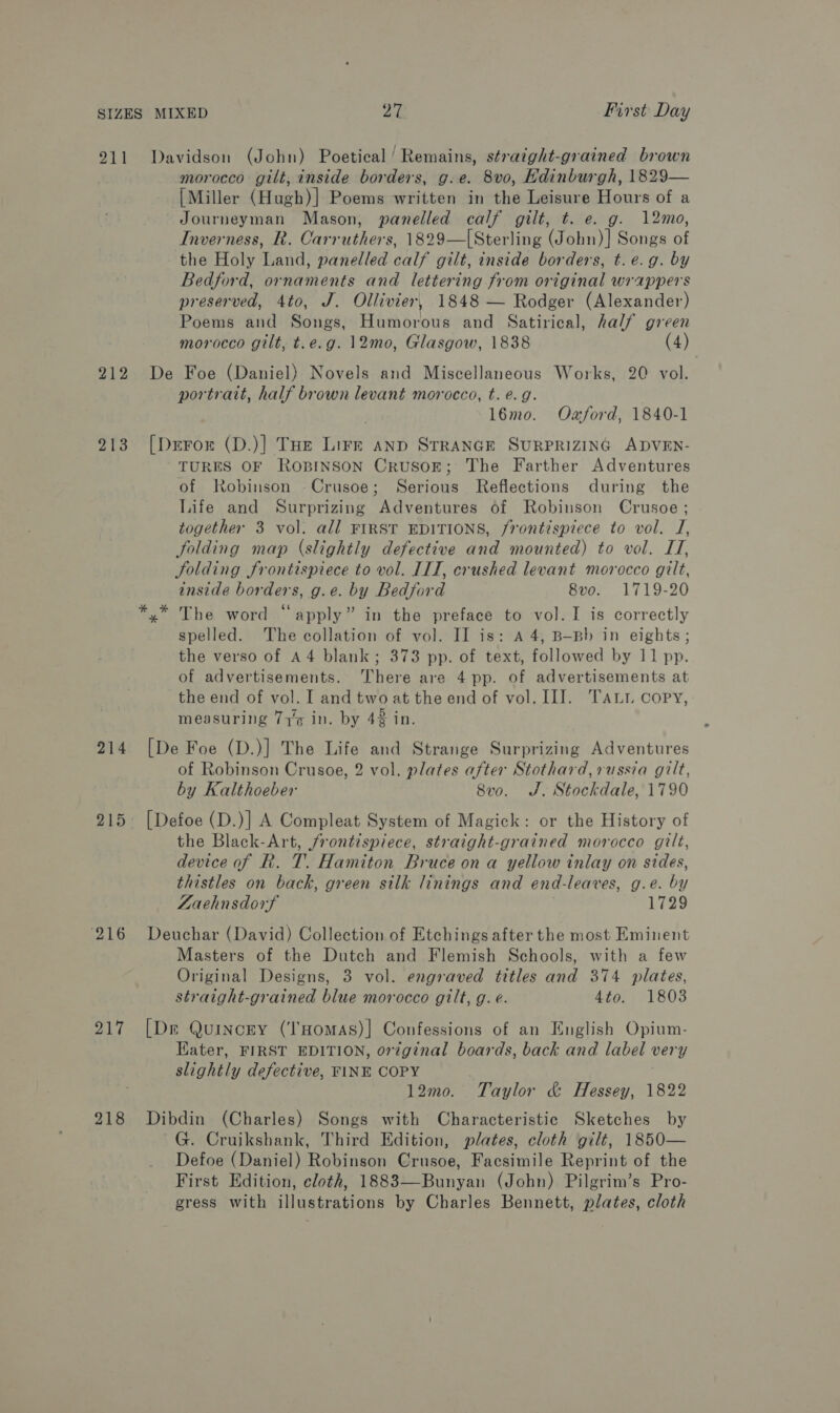 911 Davidson (John) Poetical ‘Remains, straight-grained brown morocco gilt, inside borders, g.e. 8vo, Edinburgh, 1829— [Miller (Hugh)] Poems written in the Leisure Hours of a Journeyman Mason, panelled calf gilt, t. e. g. 12mo, Inverness, R. Carruthers, 1829—[Sterling (John)] Songs of the Holy Land, panelled calf gilt, inside borders, t.e.g. by Bedford, ornaments and lettering from original wrappers preserved, 4to, J. Ollivier, 1848 — Rodger (Alexander) Poems and Songs, Humorous and Satirical, half green morocco gilt, t.e.g. 12mo, Glasgow, 1838 (4) 212 De Foe (Daniel) Novels and Miscellaneous Works, 20 vol. portrait, half brown levant morocco, t. e.g. 16mo. Oxford, 1840-1 213 [Deron (D.)] THe Lire anp STRANGE SURPRIZING ADVEN- TURES OF ROBINSON CRUSOE; The Farther Adventures of Robinson Crusoe; Serious Reflections during the Life and Surprizing Adventures of Robinson Crusoe ; together 3 vol. all FIRST EDITIONS, frontispiece to vol. TJ, folding map (slightly defective and mounted) to vol. IT, Solding frontispiece to vol. IIT, crushed levant morocco gilt, inside borders, g.e. by Bedford 8vo. 1719-20 *,* The word “apply” in the preface to vol. I is correctly spelled. The collation of vol. II is: A 4, B—Bb in eights ; the verso of A4 blank; 373 pp. of text, followed by 11 pp. of advertisements. There are 4 pp. of advertisements at the end of vol. I and two at the end of vol. II]. TALL copy, measuring 77% in. by 42 in. 214 [De Foe (D.)] The Life and Strange Surprizing Adventures of Robinson Crusoe, 2 vol. plates after Stothard, russia gilt, by Kalthoeber 8v0. J. Stockdale, 1790 215 [Defoe (D.)] A Compleat System of Magick: or the History of the Black-Art, frontispiece, straight-grained morocco gilt, device of R. T. Hamiton Bruce on a yellow inlay on sides, thistles on back, green silk linings and end-leaves, g.e. by Laehnsdorf 1729 216 Deuchar (David) Collection of Etchings after the most Eminent Masters of the Dutch and Flemish Schools, with a few Original Designs, 3 vol. engraved titles and 374 plates, straight-grained blue morocco gilt, g. é. 4to. 1803 217 [De Quinony (‘'HomAsS)| Confessions of an English Opium- Kater, FIRST EDITION, orzginal boards, back and label very slightly defective, FINE COPY 12mo. Taylor &amp; Hessey, 1822 218 Dibdin (Charles) Songs with Characteristic Sketches by ~G. Cruikshank, Third Edition, plates, cloth gilt, 1850— Defoe (Daniel) Robinson Crusoe, Facsimile Reprint of the First Edition, eloth, 1883—Bunyan (John) Pilgrim’s Pro- gress with illustrations by Charles Bennett, plates, cloth