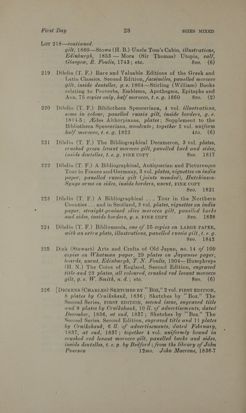 220 226 gilt, 1860—Stowe (H. B.) Uncle Tom’s Cabin, ¢llustrations, Kdinburgh, 1853 — More (Sir Thomas) Utopia, calf, Glasgow, R. Foulis, 1743; ete. 8vo0. (6) Dibdin (Ll. F.) Rare and Valuable Editions of the Greek and Latin Classics. Second Edition, facsimiles, panelled morocco gilt, inside dentelles, g.e. 1804—Stirling (William) Books relating to Proverbs, Kmblems, Apothegms, Epitaphs and Ana, 75 copies only, half morocco, t.e. g. 1860 8vo0. (2) Dibdin (LT. F.) Bibliotheca Spenceriana, 4 vol. ¢llustrations, some in colour, panelled russia gilt, inside borders, g. e. 1814-5; Aides Althorpianae, plates; Supplement to the Bibliotheca Spenceriana, woodcuts ; together 2 vol. uniform half morocco, t. e.g. 1822 4to. (6) Dibdin (T. F.) The Bibliographical Decameron, 3 vol. plates, crushed green levant morocco gilt, panelled back and sides, inside dentelles, t. €. g. FINE COPY 8vo. 1817 Dibdin (1. F.) A Bibliographical, Antiquarian and Picturesque ‘Tour in France and Germany, 3 vol. plates, vignettes on india paper, panelled russia gilt (joints mended), Hutchinson- Synge arms on sides, inside borders, uncut, FINE COPY 8vo. 1821 Dibdin (T. F.) A Bibliographical ... Tour in the Northern Counties ...and in Scotland, 3 vol. plates, vignettes on india paper, straight-grained olive morocco gilt, panelled backs and sides, inside borders, g. €. FINE COPY 8vo. 1838 Dibdin (IT. F.) Bibliomania, one of 55 copies on LARGE PAPER, with an extra plate, illustrations, panelled russia gilt, t. e.g. 8vo. 1842 Diek (Stewart) Arts and Crafts of Old Japan, no. 14 of 100 copies on Whatman paper, 29 plates on Japanese paper, hoards, uncut, Edinburgh, 7’. N. Foulis, 1904—Humphreys (H. N.) The Coins of England, Second Edition, engraved title and 23 plates, all coloured, crushed red levant morocco gilt, g.e. W. Smith, n.d. + ete. 8vo. (6) [DickENS (CHARLES) SKETCHES BY © Boz,” 2 vol. FIRST EDITION, 8 plates by Cruikshank, 1836; Sketches by “Boz.” The Second Series, FIRST EDITION, second issue, engraved title and 9 plates by Cruikshank, 10 ll. of advertisements, dated December, 1836, at end, 1837; Sketches by “Boz.” The Second Series. Second Edition, engraved title and 11 plates by Cruikshank, 6 ll. of advertisements, dated February, 1837, at end, 1837; together 4 vol. uniformly bound in crushed red levant morocco gilt, panelled backs and sides, inside dentelles, t. e.g. by Bedford; from the library of John Pearson 12mo. John Macrone, 1836-7