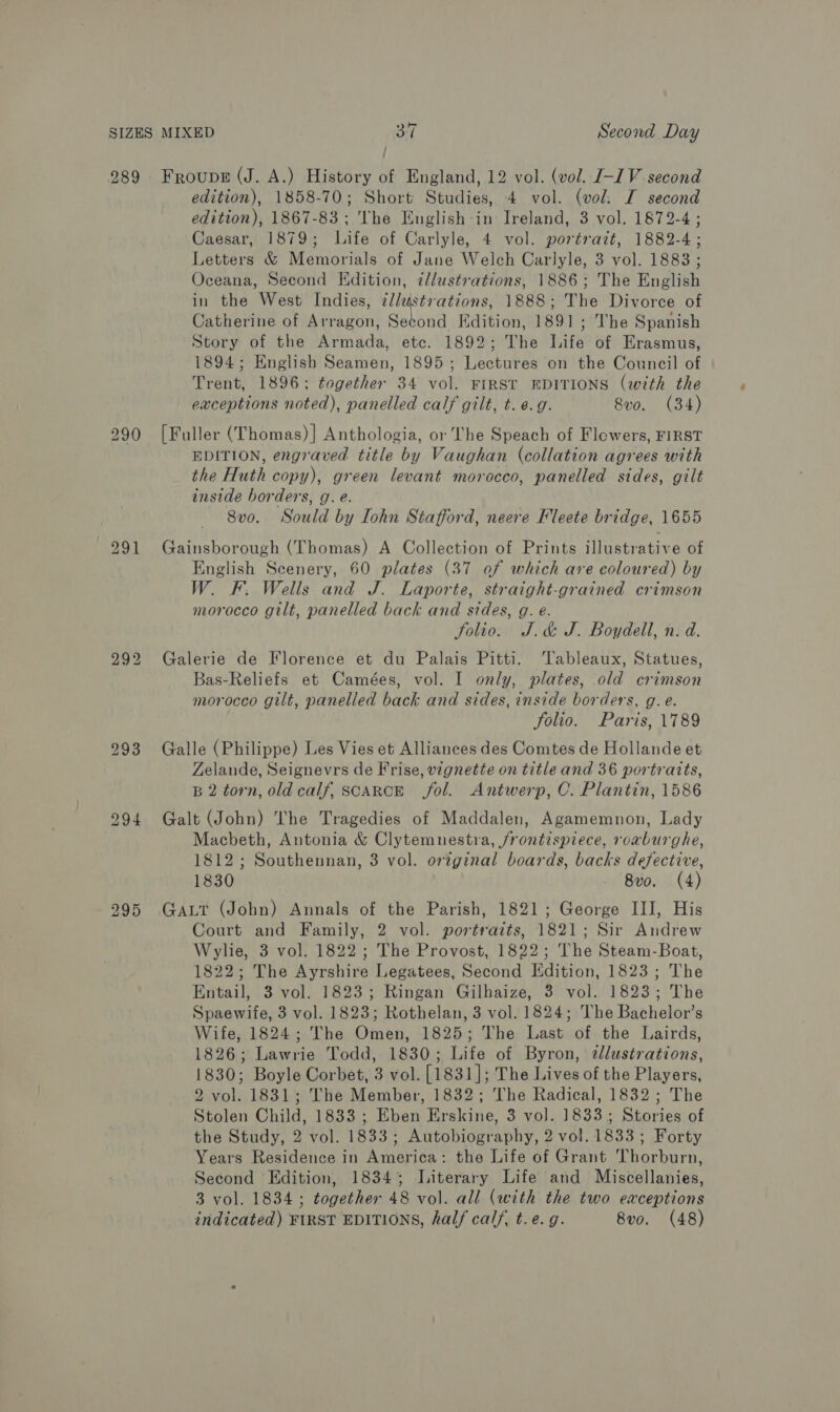 289 295 / edition), 1858-70; Short Studies, 4 vol. (vol: I second edition), 1867-83; The English-in Ireland, 3 vol. 1872-4; Caesar, 1879; Life of Carlyle, 4 vol. portrazt, 1882-4; Letters &amp; Memorials of Jane Welch Carlyle, 3 vol. 1883 ; Oceana, Second Edition, ¢/lustrations, 1886; The English in the West Indies, zllustrations, 1888; The Divorce of Catherine of Arragon, Setond Edition, 1891; The Spanish Story of the Armada, etc. 1892; The Life of Erasmus, 1894; English Seamen, 1895; Lectures on the Council of Trent, 1896; together 34 vol. FIRST EDITIONS (with the exceptions noted), panelled calf gilt, t. e.g. 8vo. (34) [Fuller (Thomas)] Anthologia, or The Speach of Flowers, FIRST EDITION, engraved title by Vaughan (collation agrees with the Huth copy), green levant morocco, panelled sides, gilt inside borders, g. e. 8vo. Sould by ohn Stafford, neere Fleete bridge, 1655 Gainsborough (Thomas) A Collection of Prints illustrative of English Scenery, 60 plates (37 of which are coloured) by W. F. Wells and J. Laporte, straight-grained crimson morocco gilt, panelled back and sides, g. é. folio. J.&amp; J. Boydell, n. d. Galerie de Florence et du Palais Pitti. Tableaux, Statues, Bas-Reliefs et Camées, vol. I only, plates, old crimson morocco gilt, panelled back and sides, inside borders, g.e. folio. Paris, 1789 Galle (Philippe) Les Vies et Alliances des Comtes de Hollande et Zelande, Seignevrs de Frise, vignette on title and 36 portraits, B 2 torn, old calf, scaRcE fol. Antwerp, C. Plantin, 1586 Galt (John) The Tragedies of Maddalen, Agamemnon, Lady Macbeth, Antonia &amp; Clytemnestra, frontispiece, roxburghe, 1812; Southennan, 3 vol. original boards, backs defective, 1830 - vo. (4) GaLt (John) Annals of the Parish, 1821; George III, His Court and Family, 2 vol. portraits, 1821; Sir Andrew Wylie, 3 vol. 1822; The Provost, 1822; The Steam-Boat, 1822; The Ayrshire Legatees, Second Edition, 1823 ; The Entail, 3 vol. 1823; Ringan Gilhaize, 3 vol. 1823; The Spaewife, 3 vol. 1823; Rothelan, 3 vol. 1824; The Bachelor’s Wife, 1824; The Omen, 1825; The Last of the Lairds, 1826; Lawrie Todd, 1830; Life of Byron, ¢lustrations, 1830; Boyle Corbet, 3 vol. [1831]; The Lives of the Players, 2 vol. 1831; The Member, 1832; The Radical, 1832; The Stolen Child, 1833 ; Eben Erskine, 3 vol. 1833; Stories of the Study, 2 vol. 1833; Autobiography, 2 vol. 1833; Forty Years Residence in America: the Life of Grant Thorburn, Second Edition, 18343; Literary Life and Miscellanies, 3 vol. 1834 ; together 48 vol. all (with the two exceptions indicated) FIRST EDITIONS, half calf, t.e. g. 8vo. (48)