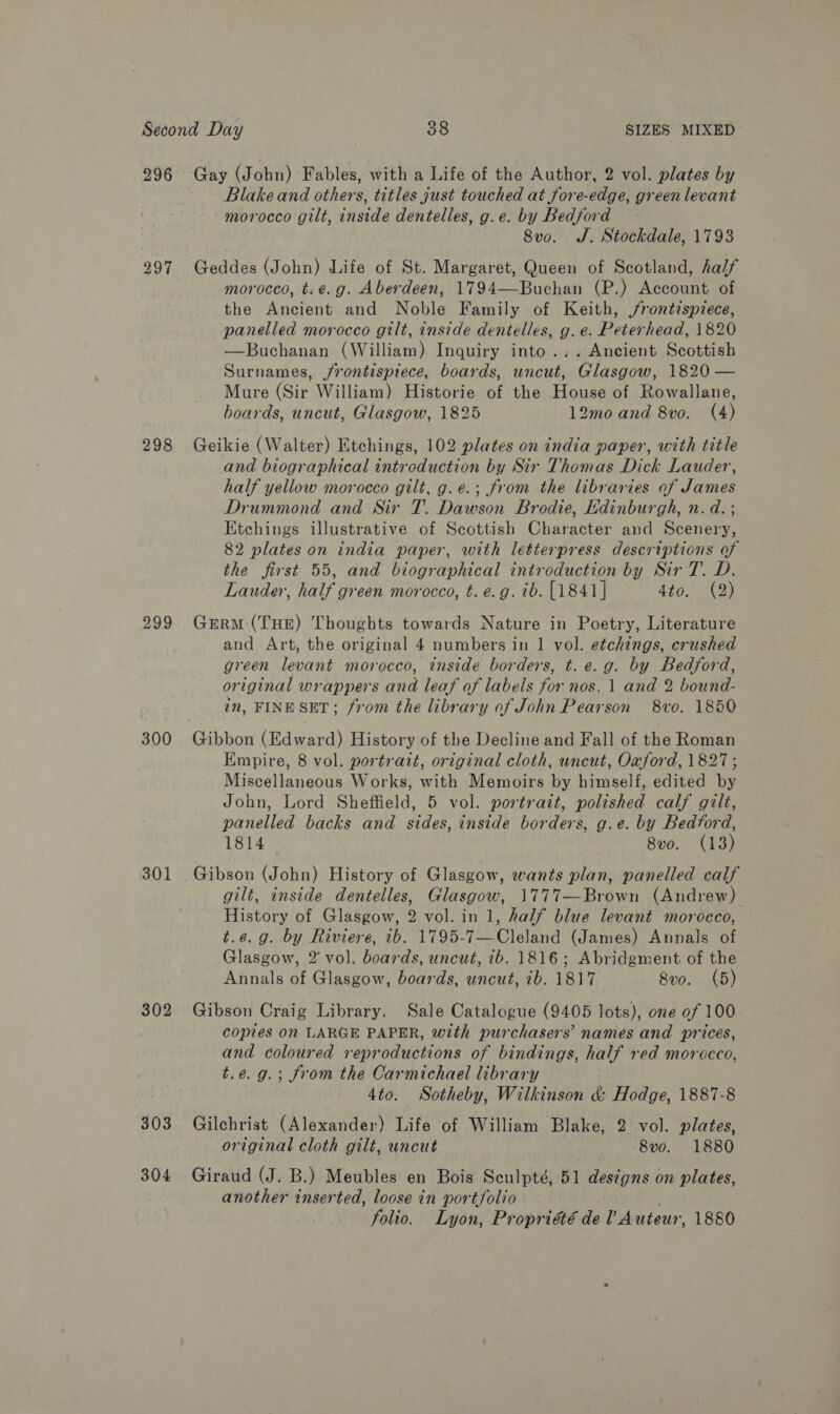 296 297 298 299 300 301 302 303 304 Blake and others, titles just touched at fore-edge, green levant ~ morocco gilt, inside dentelles, g.e. by Bedford 8vo. J. Stockdale, 1793 Geddes (John) Life of St. Margaret, Queen of Scotland, half morocco, t: e.g. Aberdeen, 1794—Buchan (P.) Account of the Ancient and Noble Family of Keith, jrontispzece, panelled morocco gilt, inside dentelles, g. e. Peterhead, 1820 —Buchanan (William) Inquiry into... Ancient Scottish Surnames, jrontispiece, boards, uncut, Glasgow, 1820 — Mure (Sir William) Historie of the House of Rowallane, boards, uncut, Glasgow, 1825 12mo and 8vo. (4) Geikie (Walter) Etchings, 102 plates on india paper, with title and biographical introduction by Sir Thomas Dick Lauder, half yellow morocco gilt, g.e.; from the libraries of James Drummond and Sir T. Dawson Brodie, Ldinburgh, n. d. ; Etchings illustrative of Scottish Character and Scenery, 82 plates on india paper, with letterpress descriptions of the first 55, and biographical introduction by Sir T. D. Lauder, half green morocco, t. e.g. ib. [1841] 4509 1D Germ (THE) Thoughts towards Nature in Poetry, Literature and Art, the original 4 numbers in 1 vol. etchings, crushed green levant morocco, inside borders, t. e.g. by Bedford, original wrappers and leaf of labels for nos, 1 and 2 bound- in, FINE SET; from the library of John Pearson 8vo. 1850 Gibbon (Edward) History of the Decline and Fall of the Roman Empire, 8 vol. portrait, original cloth, uncut, Oxford, 1827; Miscellaneous Works, with Memoirs by himself, edited by John, Lord Sheffield, 5 vol. portrait, polished calf gilt, panelled backs and sides, inside borders, g.e. by Bedtord, 1814 8vo. (13) Gibson (John) History of Glasgow, wants plan, panelled calf gilt, inside dentelles, Glasgow, 1777—Brown (Andrew) History of Glasgow, 2 vol. in 1, half blue levant morocco, t.e.g. by Riviere, 7b. 1795-7—Cleland (James) Annals of Glasgow, 2’ vol. boards, uncut, 7b. 1816; Abridgment of the Annals of Glasgow, boards, uncut, ib. 1817 8vo. (5) Gibson Craig Library. Sale Catalogue (9405 lots), one of 100 copies on LARGE PAPER, with purchasers’ names and prices, and coloured reproductions of bindings, half red morocco, t.e.9.; from the Carmichael library 4to. WSotheby, Wilkinson &amp; Hodge, 1887-8 Gilchrist (Alexander) Life of William Blake, 2 vol. plates, original cloth gilt, uncut 8vo. 1880 Giraud (J. B.) Meubles en Bois Sculpté, 51 designs on plates, another inserted, loose in portfolio folio. Lyon, Propriété de? Auteur, 1880
