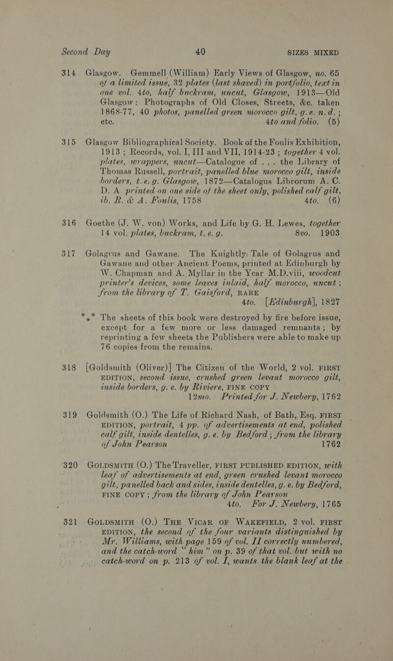 314 Glasgow. Gemmell (William) Early Views of Glasgow, no. 65 of a limited issue, 32 plates (last shaved) in portfolio, teat in one vol. 4to, half buckram, uncut, Glasgow, 1913—Old Glasgow: Photographs of Old Closes, Streets, &amp;c. taken 1868-77, 40 photos, panelled green morocco gilt, g.e. n.d. ; ete. 4to and folio. (5) 315 Glasgow Bibliographical Society. Book of the Foulis Exhibition, 1913 ; Records, vol. I, III and. VII, 1914-23 ; together 4 vol. plates, wrappers, uncut—Catalogue of ... the Library of Thomas Russell, portratt, panelled blue morocco gilt, inside borders, t.e.g. Glasgow, 1872—Catalogus Librorum A. C. D. A. printed on one side of the sheet only, polished calf gilt, ib. R. &amp; A. Foulis, 1758 4to. (6) 316 Goethe (J. W. von) Works, and Life by G. H. Lewes, together 14 vol. plates, buckram, t. e.g. 8vo. 1903 317 Golagrus and Gawane. The Knightly, Tale of Golagrus and Gawane and other Ancient Poems, printed at Edinburgh by W. Chapman and A. Myllar in the Year M.D.vili, woodcut printer's devices, some leaves inlaid, half morocco, uncut ; From the library of T. Gaisford, RARE 4to. [Hdinburgh], 1827 he sheets of this book were destroyed by fire before issue, except for a few more or less damaged remnants; by reprinting a few sheets the Publishers were able to make up 76 copies from the remains. py’ ik 318 [Goldsmith (Oliver)] The Citizen of the World, 2 vol. FIRST EDITION, second issue, crushed green levant morocco gilt, inside borders, g.e. by Riviere, FINE COPY 12mo. Printed for J. Newbery, 1762 319 Goldsmith (O.) The Life of Richard Nash, of Bath, Esq. FIRST EDITION, portrait, 4 pp. of advertisements at end, polished calf gilt, inside dentelles, g.e. by Bedford ; from the library of John Pearson 1762 320 GorpsmitrH (O.) The Traveller, FIRST PUBLISHED EDITION, with leaf of advertisements at end, green crushed levant morocco gilt, panelled back and sides, inside dentelles, g. e. by Bedford, FINE COPY; from the library of John Pearson Ato. For J. Newbery, 1765 321. GotpsmiTtH (O.) THE VicaR OF WAKEFIELD, 2 vol. FIRST Fe, EDITION, the second of the four variants distinguished by _ Mr. Williams, with. page 159 of vol. IL correctly numbered, and the catch-word “ him” on p. 39 of that vol..but with no _ catch-word on p. 213 of vol. I, wants. the blank leaf at the