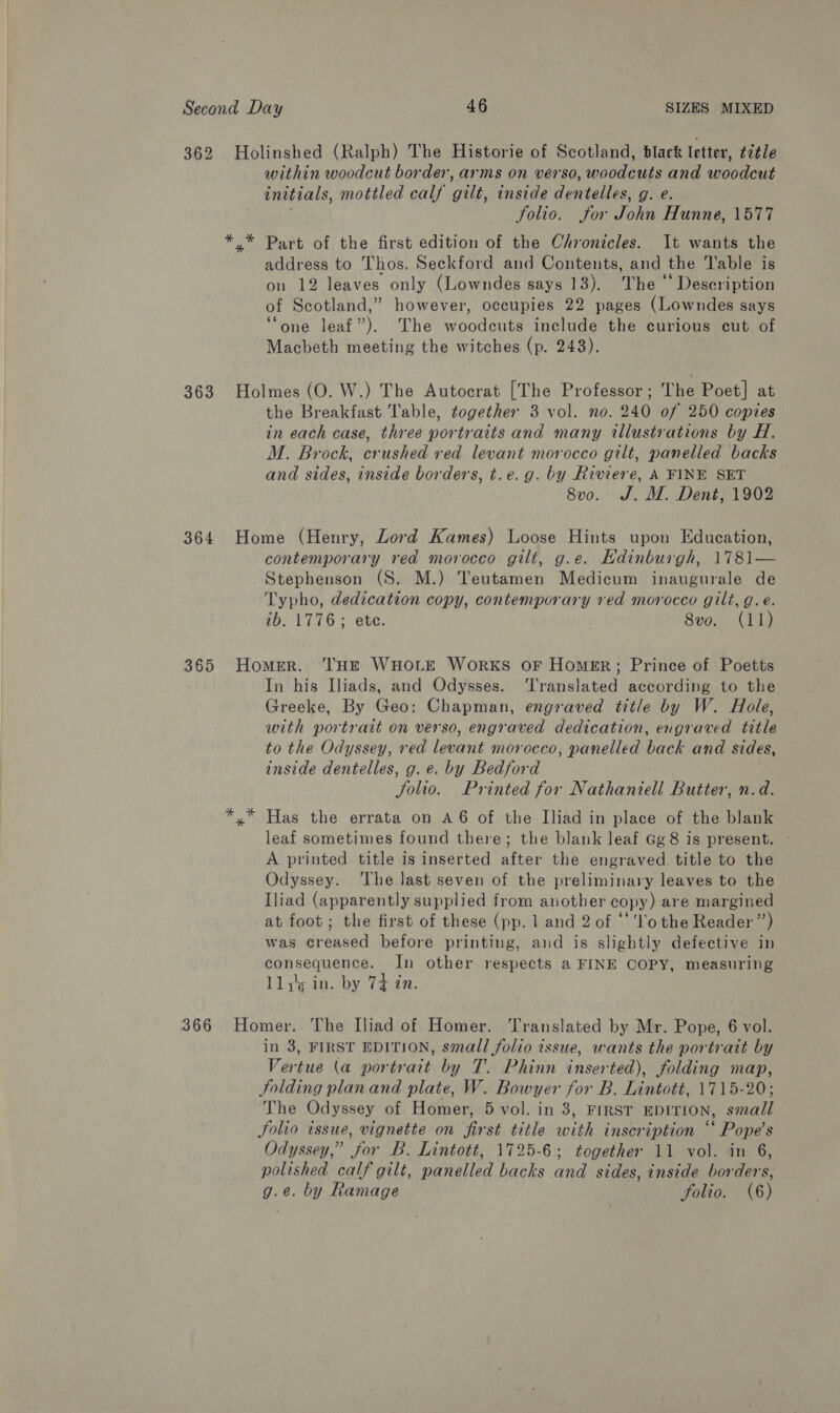362 Holinshed (Ralph) The Historie of Scotland, black letter, title within woodcut border, arms on verso, woodcuts and woodcut initials, mottled calf gilt, inside dentelles, g. e. folio. for John Hunne, 1577 *,* Part of the first edition of the Chronicles. It wants the address to Thos. Seckford and Contents, and the Table is on 12 leaves only (Lowndes says 13). The © Deseription of Scotland,” however, occupies 22 pages (Lowndes says ‘one leaf”). The woodcuts include the curious cut of Macbeth meeting the witches (p. 243). 363 Holmes (O. W.) The Autocrat [The Professor; The Poet] at the Breakfast Table, together 3 vol. no. 240 of 250 copies in each case, three portraits and many illustrations by H. M. Brock, crushed red levant morocco gilt, panelled backs and sides, inside borders, t.e.g. by Riviere, A FINE SET 8vo. J. M. Dent, 1902 364 Home (Henry, Lord Kames) Loose Hints upon Education, contemporary red morocco gilt, g.e. Hdinburgh, 1781— Stephenson (S. M.) Teutamen Medicum inaugurale de Typho, dedication copy, contemporary red morocco gilt, g.e. ib. 1776; ete. | 8vo. (11) 365 Homer. THE WHOLE WorkKS oF Homer; Prince of Poetts In his Iliads, and Odysses. ‘Translated according to the Greeke, By Geo: Chapman, engraved title by W. Hole, with portrait on verso, engraved dedication, engraved title to the Odyssey, red levant morocco, panelled back and sides, inside dentelles, g. e. by Bedford Solio. Printed for Nathaniell Butter, n.d. *,* Has the errata on A6 of the Iliad in place of the blank leaf sometimes found there; the blank leaf Gg8 is present. ~ A printed title is inserted after the engraved. title to the Odyssey. ‘The last seven of the preliminary leaves to the Iliad (apparently supplied from another copy) are margined at foot; the first of these (pp. 1 and 2 of “‘'l'o the Reader”’) was creased before printing, and is slightly defective in consequence. In other respects a FINE COPY, measuring lls in. by 74 in. 366 Homer. The Iliad of Homer. Translated by Mr. Pope, 6 vol. in 3, FIRST EDITION, small folio issue, wants the portrait by Vertue (a portrait by T. Phinn inserted), folding map, Jolding planand plate, W. Bowyer for B. Lintott, 1715-20; The Odyssey of Homer, 5 vol. in 3, FIRST EDITION, small folio issue, vignette on first title with inscription “‘ Pope's Odyssey,” for B. Lintott, 1725-6; together 11 vol. in 6, polished calf gilt, panelled backs and sides, inside borders, g.e. by Ramage folio. (6)