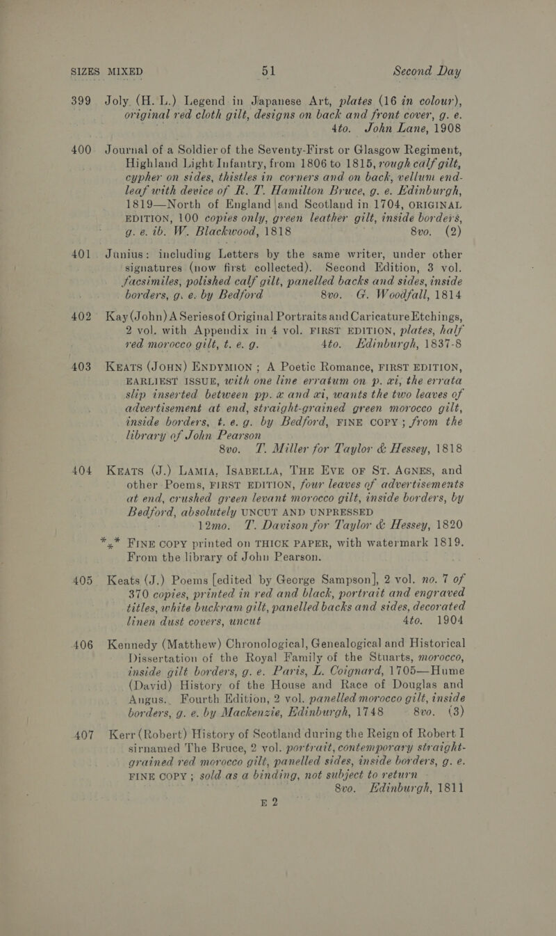 399 400 401 402 403 404 405 A06 407 Joly. (A. L.) Legend in Japanese Art, plates (16 in colour), or eginal red cloth gilt, designs on back and front cover, g. e. 4to. John Lane, 1908 Journal of a Soldier of the cerancn First or Glasgow Regiment, Highland Light Infantry, from 1806 to 1815, rough calf gilt, cypher on sides, thistles in corners and on back, vellun end- leaf with device of R. T. Hamilton Bruce, g. e. Edinburgh, 1819—North of England | and Scotland in 1704, ORIGINAL EDITION, 100 copies only, green leather gilt, inside borders, g. e. 1b. W. Blackwood, 1818 8v0. (2) Junius: including Lévtars by the same writer, under other signatures (now first collected). Second Edition, Stl: Sacsimiles, polished calf gilt, panelled backs and sides, inside borders, g. e. by Bedford 8v0. G. Woodfall, 1814 Kay (John) A Seriesof Original Portraits and Caricature Etchings, 2 vol. with Appendix in 4 vol. FIRST EDITION, plates, half red morocco gilt, t. @. g. 4to. KHdinburgh, 1837-8 KEATS (JOHN) ENDYMION ; A Poetic Romance, FIRST EDITION, EARLIEST ISSUE, with one line erratum on p. ai, the errata slip inserted between pp. x and ai, wants the two leaves of advertisement at end, straight-grained green morocco gilt, inside borders, t. e.g. by Bedford, FINE COPY; from the library of John Pearson 8vo. T. Miller for Taylor &amp; Hessey, 1818 Keats (J.) Lamia, ISABELLA, THe Eve oF St. AGNES, and other Poems, FIRST EDITION, four leaves of advertisements at end, crushed green levant morocco gilt, inside borders, by ANG absolutely UNCUT AND UNPRESSED 12mo. T. Davison for Taylor &amp; Hessey, 1820 *,* FINE Copy printed on THICK PAPER, with watermark 1819. From the library of John Pearson. Keats (J.) Poems [edited by George Sampson], 2 vol. no. 7 of 370 copies, printed in red and black, portrait and engraved titles, white buckram gilt, panelled backs and sides, decorated linen dust covers, uncut 4to. 1904 Kennedy (Matthew) Chronological, Genealogical and Historical Dissertation of the Royal Family of the Stuarts, morocco, inside gilt borders, g. e. Paris, L. Coignard, 1705—Hume (David) History of the House and Race of Douglas and Angus.. Fourth Edition, 2 vol. panelled morocco gilt, inside borders, g. e. by Mackenzie, Edinburgh, 1748 8vo. (3) Kerr (Robert) History of Scotland during the Reign of Robert I sirnamed The Bruce, 2 vol. portrait, contemporary straight- grained red morocco gilt, panelled sides, inside borders, g. e. FINE COPY ; sold as a binding, not subject to return - Svo. Hdinburgh, 1811 E 2