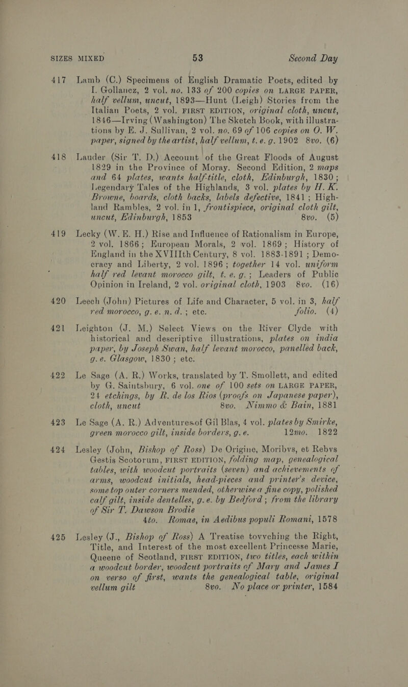 417 418 419 420 424 425 Lamb (C.) Specimens of English Dramatic Poets, edited by I. Gollanez, 2 vol. no. 133 of 200 copies on LARGE PAPER, half vellum, uncut, 1893—Hunt (Leigh) Stories from the Italian Poets, 2 vol. FIRST EDITION, original cloth, uncut, 1846—Irving (Washington) The Sketch Book, with illustra- tions by E. J. Sullivan, 2 vol. no. 69 of 106 copies on O. W. paper, signed by the artist, half vellum, t.e.g.1902 8vo. (6) Lauder (Sir T. D.) Account of the Great Floods of August 1829 in the Province of Moray. Second Edition, 2 maps and 64 plates, wants half-title, cloth, Edinburgh, 1830; Legendary Tales of the Highlands, 3 vol. plates by H.K. Browne, boards, cloth backs, labels defective, 1841 ; High- land Rambles, 2 vol. in 1, frontispiece, original cloth gilt, uncut, Kdinburgh, 1853 8vo. (5) Lecky (W. E. H.) Rise and Influence of Rationalism in Europe, 2 vol. 1866; KHuropean Morals, 2 vol. 1869; History of England in the XVIIIth Century, 8 vol. 1883-1891 ; Demo- cracy and Liberty, 2 vol. 1896; together 14 vol. uniform half red levant morocco gilt, t. e.g.; Leaders of Public Opinion in Ireland, 2 vol. ortginal cloth, 1903 8vo. (16) Leech (John) Pictures of Life and Character, 5 vol. in 3, half red morocco, g.e. n.d. ; ete. folio. (4) Leighton (J. M.) Select Views on the River Clyde with historical and descriptive illustrations, plates on india paper, by Joseph Swan, half levant morocco, panelled back, g.e. Glasgow, 1830; ete. Le Sage (A. R.) Works, translated by I’. Smollett, and edited by G. Saintsbury, 6 vol. one of 100 sets on LARGE PAPER, 24 etchings, by R. de los Rios (proafs on Japanese paper), cloth, uncut 8v0. Nimmo &amp; Bain, 1881 Le Sage (A. R.) Adventuresof Gil Blas, 4 vol. plates by Smirke, green morocco gilt, inside borders, g. e. 12mo. 1822 Lesley (John, Bishop ef Ross) De Origine, Moribvs, et Rebvs Gestis Scotorum, FIRST EDITION, folding map, genealogical tables, with woodcut portraits (seven) and achievements of arms, woodcut initials, head-pieces and printers device, some top outer corners mended, otherwisea fine copy, polished calf gilt, inside dentelles, g.e. by Bedford ; from the library of Sir T. Dawson Brodie 4to. Romae, in Aedibus populi Romani, 1578 Lesley (J., Bishop of Ross) A Treatise tovvching the Right, Title, and Interest of the most excellent Princesse Marie, Queene of Scotland, FIRST EDITION, two titles, each within a woodcut border, woodcut portraits of Mary and James I on verso of first, wants the genealogical table, original vellum gilt — 8vo. No place or printer, 1584