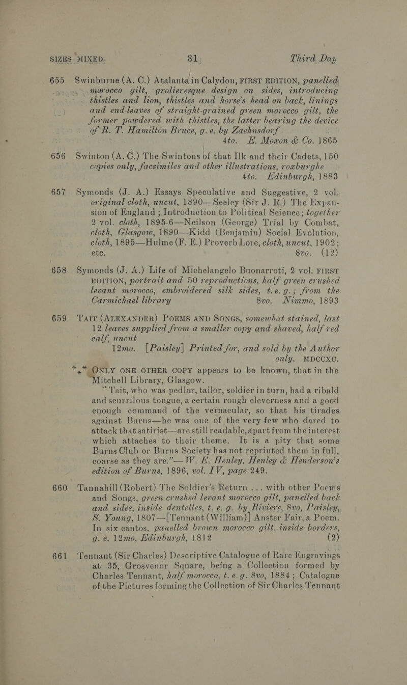 656 657 658 659 660 661 Swinburne (A. C.) Atalanta in Calydon, FIRST EDITION, panelled ..merocco gilt, grolieresque design on sides, introducing _thistles and lion, thistles and horse’s head on back, linings and end-leaves of straight-grained green morocco gilt, the Sormer powdered with thistles, the latter bearing the device f kh. T. Hamilton Bruce, g.e. by Zaehnsdorf 4to. EE. Moxon &amp;.Co. 1865 Swinton OL C.) The Swintons bf that Ilk and their Cadets, 150 copies only, facsimiles and other tllustrations, roaburghe 4to. Hdinburgh, 1883 Symonds (J. A.) Essays Speculative and Suggestive, 2 vol. original cloth, uncut, 1890—Seeley (Sir J. R.) The Expan- sion of England ; Introduction to Political Science; together 2 vol. cloth, 1895-6—Neilson (George) Trial by Combat, cloth, Glasgow, 1890—Kidd (Benjamin) Social Evolution, cloth, 1895—Hulme (F. E.) Proverb Lore, cloth, uncut, 1902; ete. 8vo. (12) Symonds (J. A.) Life of Michelangelo Buonarroti, 2 vol. FIRST EDITION, portrait and 50 reproductions, half green crushed levant morocco, embroidered silk sides, t.e.g.; from the Carmichael library 8v0o. Nimmo, 1893 Tait (ALEXANDER) PorMS AND SONGS, somewhat stained, last 12 leaves supplied from a smaller copy and shaved, half red calf, uncut 12mo. [Paisley] Printed for, and sold by the Author only. MDCCXC. *,* ONLY ONE OTHER COPY appears to be known, that in the PNT itohell Library, Glasgow. ‘Tait, who was pedlar, tailor, soldier in turn, had a ribald and scurrilous tongue, a certain rough cleverness and a good enough command of the vernacular, so that his tirades against Burns—he was one of the very few who dared to attack that satirist—are still readable, apart from the interest which attaches to their theme. It is a pity that some Burns Club or Burns Society has not reprinted them in full, coarse as they are.”,—W. H. Henley, Henley &amp; Henderson’s edition of Burns, 1896, vol. IV, page 249. Tannahill (Robert) The Soldier’s Return ... with other Poems and Songs, green crushed levant morocco gilt, panelled back and sides, inside dentelles, t. e.g. by Riviere, 8vo, Paisley, S. Young, 1807—-[Tennant (William) ] Anster Fair, a Poem. In six cantos, panelled brown morocco gilt, inside borders, g.e. 12mo0, Hdinburgh, 1812 (2) Tennant (Sir Charles) Descriptive Catalogue of Rare Engravings at 35, Grosvenor Square, being a Collection formed by Charles Tennant, half morocco, t. e.g. 8vo0, 1884; Catalogue of the Pictures forming the Collection of a Charles Tennant