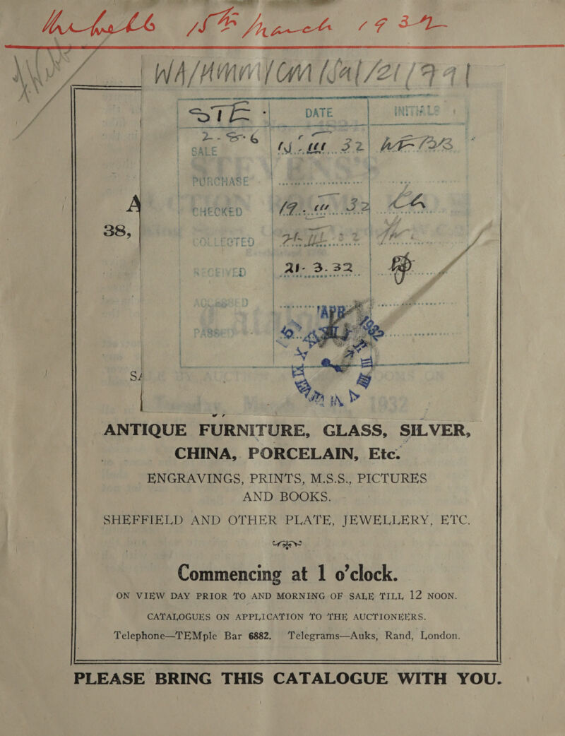   CHECKED  ANTIQUE F URNITURE, GLASS, SILVER, CHINA, PORCELAIN, Etc. ENGRAVINGS, PRINTS, M.S.S., PICTURES AND BOOKS. SHEFFIELD AND OTHER PLATE, JEWELLERY, ETC. Uae       ON VIEW DAY PRIOR TO AND MORNING OF SALE TILL 12 NOON.    CATALOGUES ON APPLICATION TO THE AUCTIONEERS. Telephone—TEMple Bar 6882. Telegrams—Auks, Rand, London.    