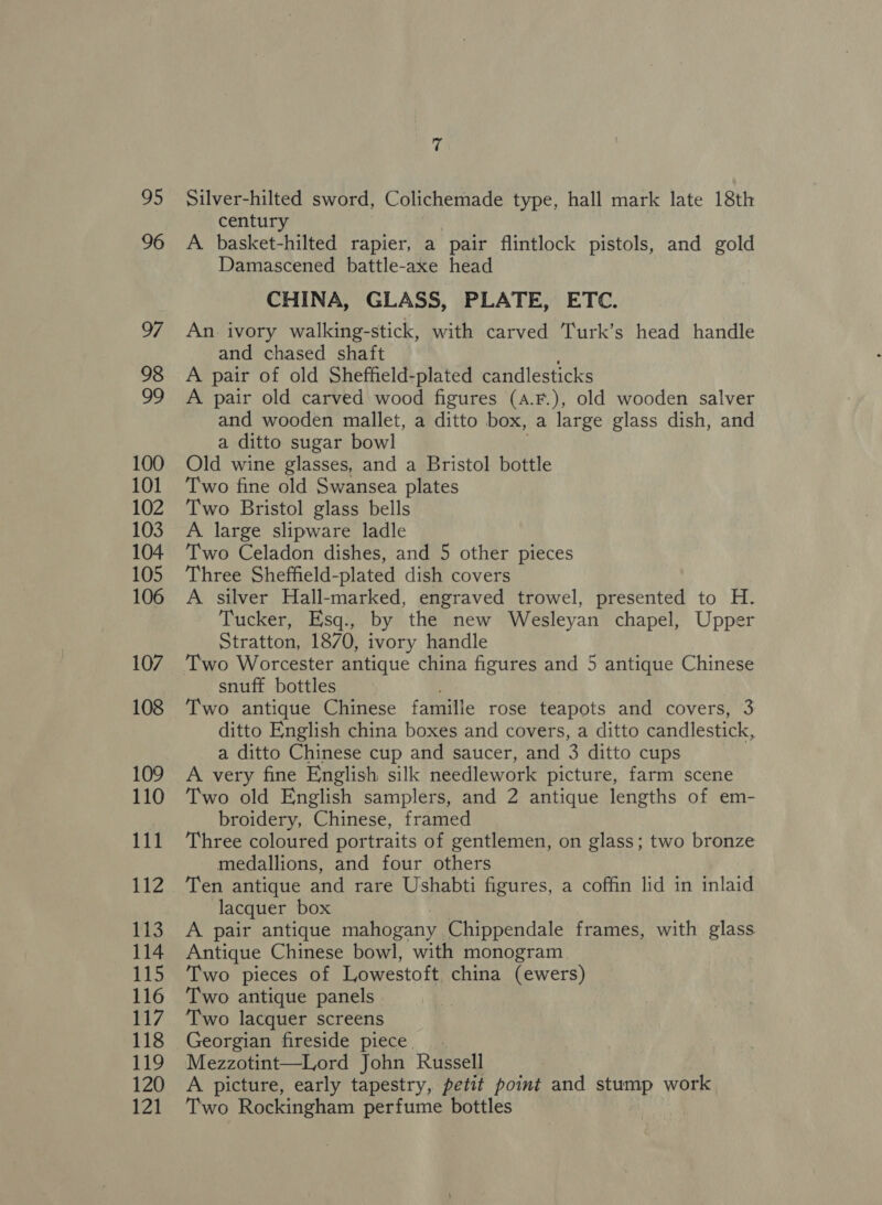 96 110 112 gas 114 115 116 117 118 Bh) 120 121 rs century A. basket-hilted rapier, a pair flintlock pistols, and gold Damascened battle-axe head CHINA, GLASS, PLATE, ETC. An. ivory walking-stick, with carved Turk’s head handle and chased shaft A pair of old Sheffield-plated candlesticks A pair old carved wood figures (a.F.), old wooden salver and wooden mallet, a ditto box, a large glass dish, and a ditto sugar bowl Old wine glasses, and a Bristol bottle Two fine old Swansea plates Two Bristol glass bells A large slipware ladle Two Celadon dishes, and 5 other pieces Three Sheffield-plated dish covers A silver Hall-marked, engraved trowel, presented to H. Tucker, Esq., by the new Wesleyan chapel, Upper Stratton, 1870, ivory handle Two Worcester antique china figures and 5 antique Chinese snuff bottles Two antique Chinese famille rose teapots and covers, 3 ditto English china boxes and covers, a ditto candlestick, a ditto Chinese cup and saucer, and 3 ditto cups A very fine English silk needlework picture, farm scene Two old English samplers, and 2 antique lengths of em- broidery, Chinese, framed Three coloured portraits of gentlemen, on glass; two bronze medallions, and four others Ten antique and rare Ushabti figures, a coffin lid in inlaid lacquer box A pair antique mahogany Chippendale frames, with glass Antique Chinese bowl, with monogram Two pieces of Lowestoft china (ewers) Two antique panels Two lacquer screens Georgian fireside piece... Mezzotint—Lord John Russell A picture, early tapestry, petit point and stump work Two Rockingham perfume bottles