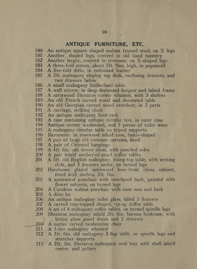 _ 210! 211 212 Zig 10 ANTIQUE FURNITURE, ETC. An antique square shaped walnut framed stool, on X legs Another, shaped legs, covered in old hand tapestry Another larger, covered in cretonne, on X-shaped legs A three-fold screen, about 5ft. 9ins. high, in pegamoid A five-fold ditto, in embossed leather A 2ft. mahogany sloping top desk, enclosing drawers, and two drawers below A small mahogany Sutherland table A wall mirror, in deep decorated lacquer and inlaid frame A satinwood Sheraton corner whatnot, with 3 shelves An old French carved wood and decorated table An old Georgian carved wood overdoor, in 2 parts A carriage, striking clock An antique mahogany boot-rack A case containing antique circular box, in outer case Antique corner washstand, and 5 pieces of toilet ware A mahogany circular table on tripod supports Barometer, in rosewood inlaid case, banjo-shaped A pair of large old cretonne curtains, lined A pair of Oriental hangings A 4ft. 6in. oak dower chest, with panelled sides A pair inlaid mother-of-pearl coffee tables A 3ft. old English mahogany, rising-top table, with pitty slide, and 3 drawers under, on turned legs Handsome glazed satinwood bow-front china Eabinee’ fitted with shelves, 2ft. 6in. A satinwood armchair with interlaced back, painted with flower subjects, on turned legs A Carolean walnut armchair with cane seat and back A ditto lot An antique mahogany toilet glass, fitted 3 drawers A carved tray-topped shaped, tip-up coffee table A set of 4 mahogany coffee tables, on turned spindle legs Sheraton mahogany inlaid 2ft. 6in. bureau bookcase, with lattice glass panel doors and 3 drawers A native carved tambourine chair A 3-tier mahogany whatnot A 3ft. 6in. old mahogany 2- -flap table, on spindle legs and stretcher supports A 2ft. 3in. Sheraton mahogany oval tray with shell inlaid centre, and gallery