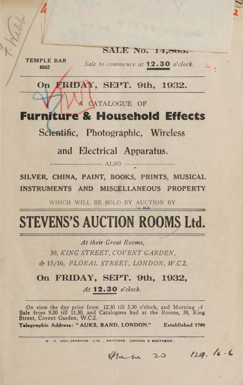 SALE No. 14;000:; TEMP BAR ee Sale to commence at 12.30 o'clock. Pisetyate Ss ie F 6882 eco: ant On p FRIDA , SEPT. 9th, 1932. Oy Va Fur itur ~&amp; Household Effects Sctentific, Photographic, Wireless and Electrical Apparatus. ALSO . SILVER, CHINA, PAINT, BOOKS, PRINTS, MUSICAL INSTRUMENTS AND MISCELLANEOUS PROPERTY WHICH WILL BE SOLD BY AUCTION BY STEVENS’S AUCTION ROOMS Ltd. At their Great Rooms, 38, KING STREET, COVENT GARDEN, Sao tO PLORAL STREET, LONDON, WZ, On FRIDAY, SEPT. 9th, 1932, At 12.30 o'clock. On view the day prior from 12.30 till 5.30 o’clock, and Morning cf Sale from 9.30 till 11.30, and Catalogues had at the Rooms, 38, King Street, Covent Garden, W.C.2, Telegraphic Address: “ AUKS, RAND, LONDON.” Established 1760 aed