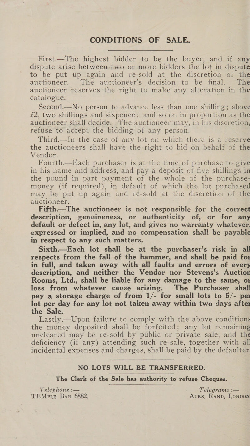 CONDITIONS OF SALE. First—The highest bidder to be the buyer, and if any dispute arise between-two or more bidders the lot in dispute to be put up again and re-sold at the discretion of the auctiomeer. . The auctioneers. decisions to be iia asm auctioneer reserves the right to make any alteration in the catalogue. Second.—No person to advance less than one shilling; above £2, two shillings and sixpence; and so on in proportion as the auctioneer shall decide. The auctioneer may, in his discretion, refuse to accept the bidding of any person. Third.—In the case of any lot on which there is a reserve the auctioneers shall have the right to bid on behalf of the Vendor. Fourth.—Each purchaser is at the time of purchase to give in his name and address, and pay a deposit of five shillings in the pound in part payment of the whole of the purchase- money (if required), in default of which the lot purchased may be put up again and re-sold at the discretion of the auctioneer. Fifth——The auctioneer is not responsible for the correct description, genuineness, or authenticity of, or for any default or defect in, any lot, and gives no warranty whatever. expressed or implied, and no compensation shall be payable in respect to any such matters. Sixth.—Each lot shall be at the purchaser’s risk in al! respects from the fall of the hammer, and shall be paid fo in full, and taken away with all faults and errors of every description, and neither the Vendor nor Stevens’s Auctior Rooms, Ltd., shall be liable for any damage to the same, o1 loss from whatever cause arising. The Purchaser shal pay a storage charge of from 1/- for small lots to 5/- per lot per day for any lot not taken away within two days after the Sale. . Lastly —Upon failure to comply with the above condition: the money deposited shall be forfeited; any lot remaining uncleared may be re-sold by public or private sale, and the deficiency (if any) attending such re-sale, together with al incidental expenses and charges, shall be paid by the defaulter NO LOTS WILL BE TRANSFERRED. The Clerk of the Sale has authority to refuse Cheques. Telephone :— Telegrams :— TEMrpte Bar 6882. : AukKs, Ranp, LonpoN