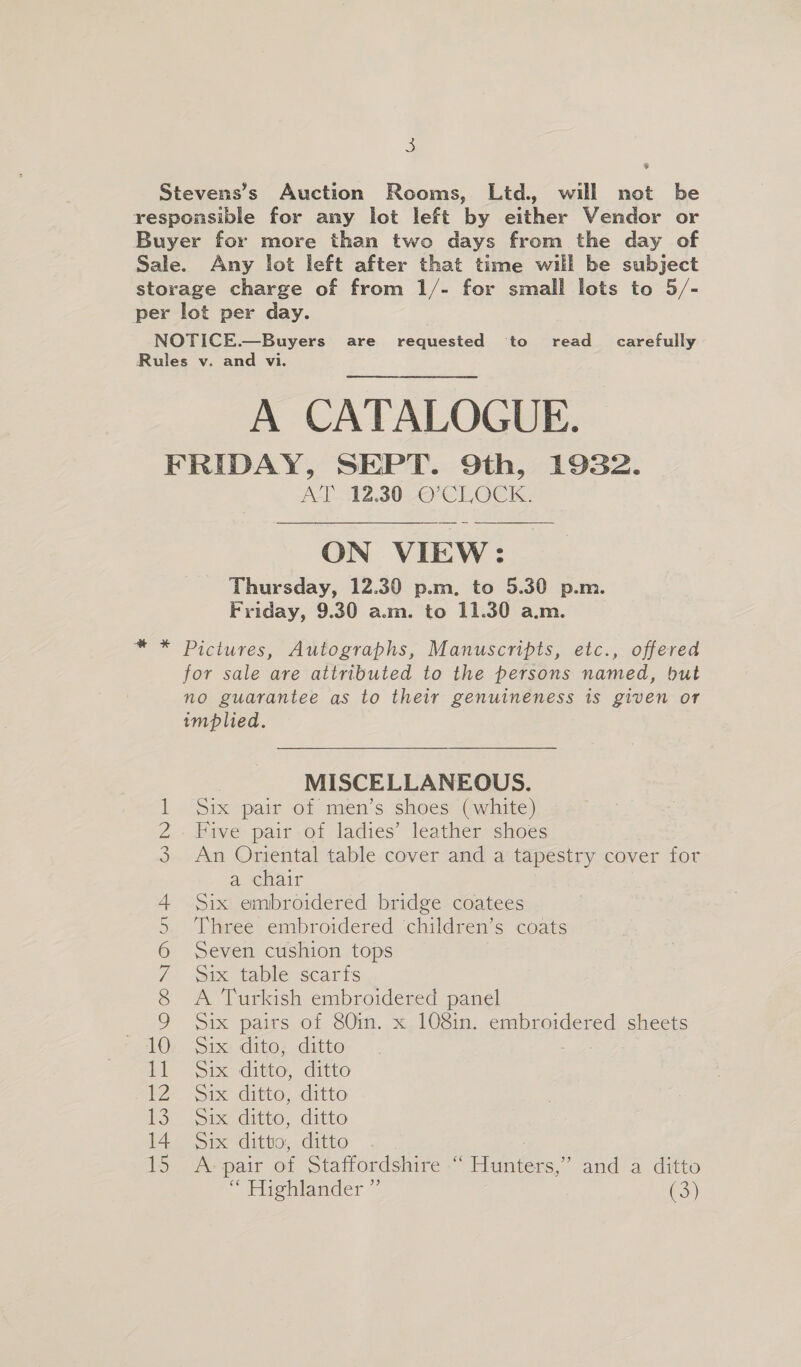 Stevens’s Auction Rooms, Ltd., will not be responsible for any lot left by either Vendor or Buyer for more than two days from the day of Sale. Any lot left after that time will be subject storage charge of from 1/- for small lots to 5/- per lot per day. | NOTICE.—Buyers are requested to read_ carefully Rules v. and vi. A CATALOGUE. FRIDAY, SEPT. 9th, 1932. AT 12.30 O'CLOCK.  ON VIEW: Thursday, 12.30 p.m. to 5.30 p.m. Friday, 9.30 a.m. to 11.30 a.m. * * Pictures, Autographs, Manuscripts, etc., offered for sale are attributed to the persons named, but no guarantee as to their genuineness is given or implied. MISCELLANEOUS. Six pair of men’s shoes (white) Five pair of ladies’ leather shoes An Oriental table cover and a tapestry cover for a chair Six embroidered bridge coatees Three embroidered ‘children’s coats Seven cushion tops Six table scarfs A Turkish embroidered panel Six pairs of 80in. x 108in. embroidered sheets ' 10: Six dito, ditto 10 Geers. ditto, ditto | msi: < ditto, ditto 13: oid ditto, .ditto 14 Six ditto, ditto 15 A-pair of Staffordshire -“ Hunters,” and a ditto > Fiseitander:” (3) \O 00 NJ OV U1 (FO NOV mt