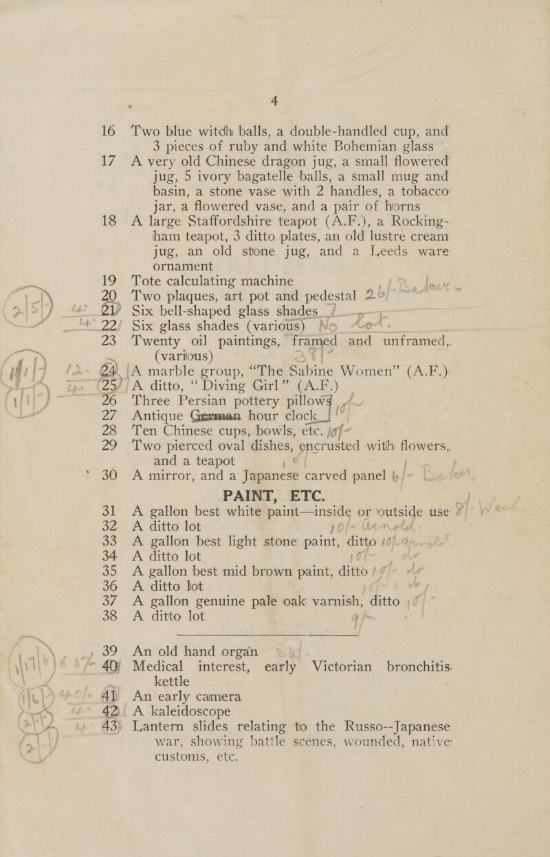17 18 4 3 pieces of ruby and white Bohemian glass © A very old Chinese dragon jug, a smail flowered jug, 5 ivory bagatelle balls, a small mug and basin, a stone vase with 2 handles, a tobacco jar, a flowered vase, and a pair of horns A large Staffordshire teapot (A.F.), a Rocking- ham teapot, 3 ditto plates, an old lustre cream jug, an old stone jug, and a Leeds ware ornament Tote calculating machine ek wag Two plaques, art pot and pedestal 2” Six bell-shaped glass shades / Six glass shades (various) NO “A Twenty oil paintings, rapa ee aataed, (various) Three Persian pottery pillowg | / Antique German hour clock i Ten Chinese cups, bowls, étc. lof- Two pierced oval dishes, nie with flowers, and a teapot : | A mirror, and a Japanese carved panel b/- PAINT, ETC. &gt; A. gallon best white paint —inside or outside use &amp;) A ditto lot A gallon best light stone Sande ditto A ditto lot ' A gallon best mid brown paint, ditto | 1 ¢ A. ditto lot a A gallon genuine pale oak varnish, ditto ;/) ~ A ditto lot 5 Ij  he An old hand organ | Medical interest, early Victorian bronchitis. kettle | An early camera A. kaleidoscope Lantern slides relating to the Russo--Japanese war, showing battle scenes, wounded, native customs, etc.