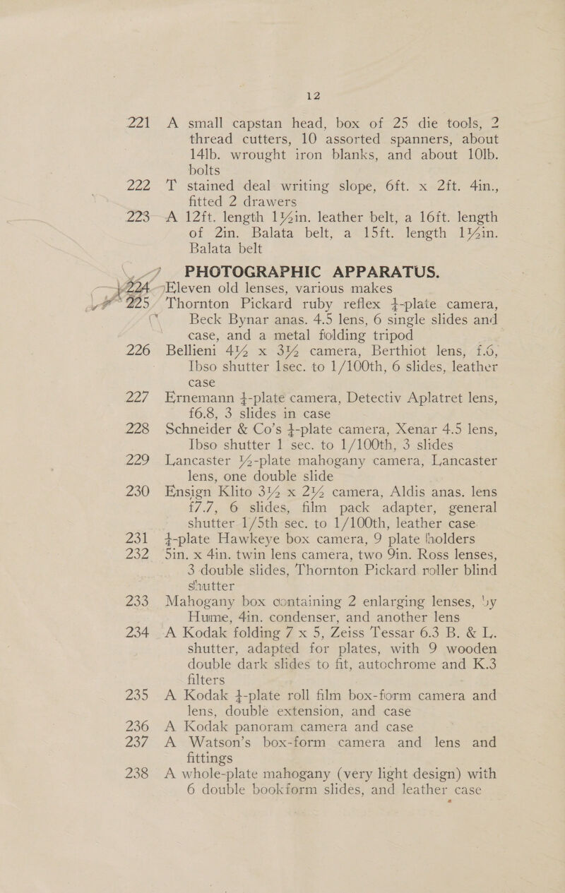 OIA, 222 12 A small capstan head, box of 25 die tools, 2 thread cutters, 10 assorted spanners, about 14lb. wrought iron blanks, and about 10lb. bolts T stained deal writing slope, 6ft. x 2ft. 4in., fitted 2 drawers A 12ft. length 1%4in. leather belt, a 16ft. length of Zin. Balata belt, a J5it. length 1%in. Balata belt PHOTOGRAPHIC APPARATUS. Thornton Pickard ruby reflex }-plate camera, Beck Bynar anas. 4.5 lens, 6 single slides and case, and a metal folding tripod Bellient 444 x 3% camera, Berthiot lens, £.6, Ibso shutter lsec. to 1/100th, 6 slides, leather case Ernemann 4-plate camera, Detectiv Aplatret lens, f6.8, 3 slides in case Schneider &amp; Co’s }-plate camera, Xenar 4.5 lens, Ibso shutter 1 sec. to 1/100th, 3 slides Lancaster %4-plate mahogany camera, Lancaster lens, one double slide Ensign Klito 3% x 2% camera, Aldis anas. lens {7.7, 6 slides, film pack adapter, general shutter /5th-sec. to. 1/100th, leather case 4-plate Hawkeye box camera, 9 plate lholders 5in. x 4in. twin lens camera, two Yin. Ross lenses, 3 double slides, Thornton Pickard roller blind shutter Mahogany box containing 2 enlarging lenses, Uy Hume, 41n. condenser, and another lens A Kodak foldimg 7 x 5, Zeiss Tessar 6.3 B. &amp; L,. shutter, adapted for plates, with 9 wooden double dark slides to fit, autochrome and K.3 filters A Kodak 4-plate roll film box-fiorm camera and lens, double extension, and case A Kodak panoram camera and case A Watson’s box-form camera and lens and fittings = A whole-plate mahogany (very light design) with 6 double bookform slides, and leather case a