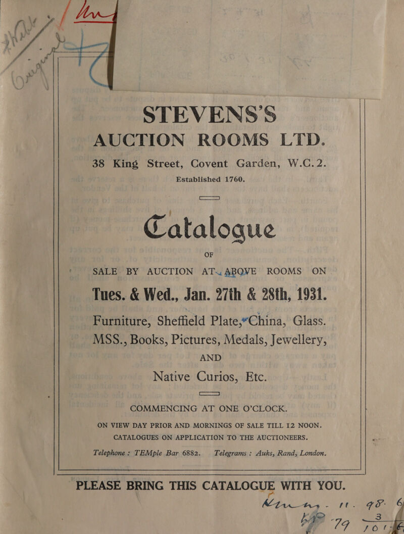  STEVENSS AUCTION ROOMS LTD. 38 King Street, Covent Garden, W.C.2. Established 1760. Catalogue SALE BY AUCTION “| ABQVE ROOMS ON. Tues. &amp; Wed., Jan. 27th &amp; 28th, 1931. Furniture, Sheffield Plate,“China, Glass. MSS., Books, Pictures, Medals, Jewellery, AND Native Curios, Etc. oom COMMENCING AT ONE O’CLOCK. ON VIEW DAY PRIOR AND MORNINGS OF SALE TILL I2 NOON. CATALOGUES ON APPLICATION TO THE AUCTIONEERS. Telephone : TEMple Bar 6882. Telegrams : Auks, Rand, London. Mtw ans - ‘t FP 79