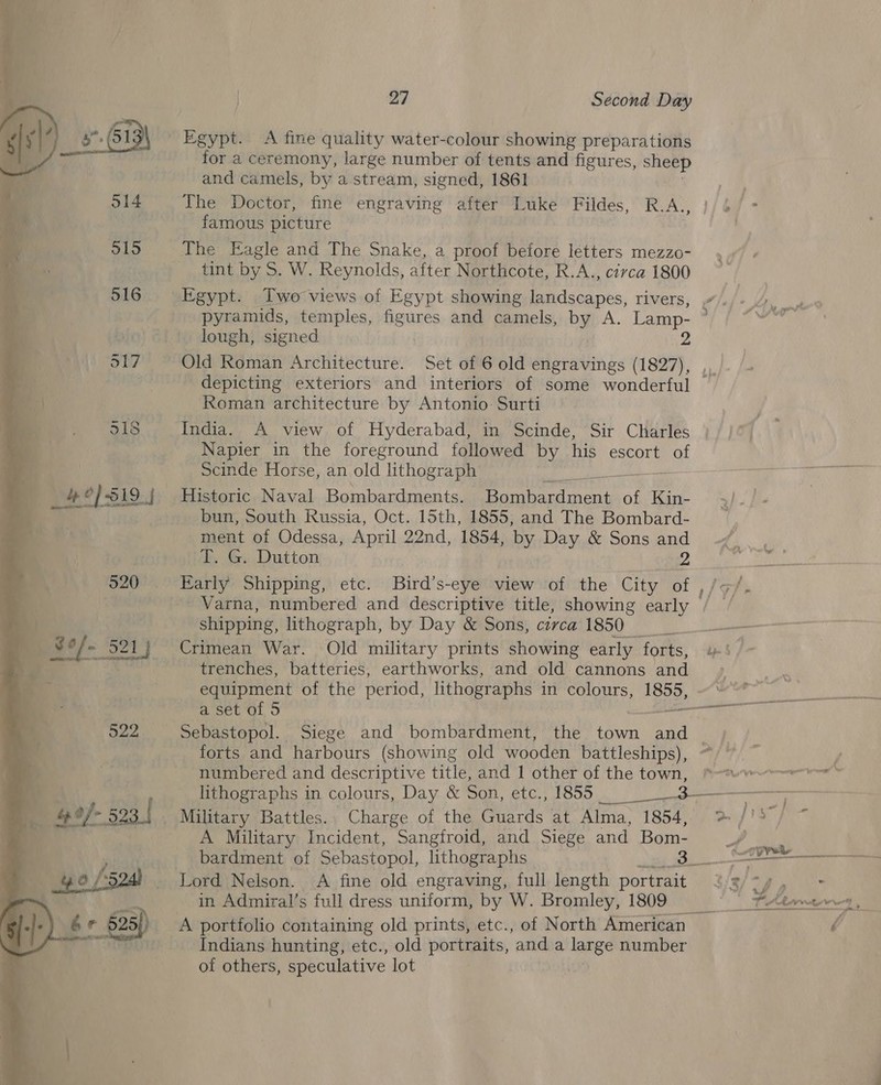 522  for a ceremony, large number of tents and figures, sheep and camels, by a.stream, signed, 1861 The Doctor, fine engraving after Luke Fildes, R.A., famous picture The Eagle and The Snake, a proof before letters mezzo- tint by S. W. Reynolds, after Northcote, R.A., civca 1800 Egypt. Two views of Egypt showing eae nes: rivers, lough, signed Old Roman Architecture. Set of 6 old engravings Rey Roman architecture by Antonio: Surti India. A view of Hyderabad, in Scinde, Sir Charles Napier in the foreground followed by his escort of Scinde Horse, an old lithograph i Historic Naval Bombardments. Sher eee of Kin- bun, South Russia, Oct. 15th, 1855, and The Bombard- ment of Odessa, April 22nd, 1854, by Day &amp; Sons and T. G. Dutton 2 Early Shipping, etc. Bird’s-eye view of the City of , Varna, numbered and descriptive title, showing early | shipping, lithograph, by Day &amp; Sons, carca 1850 Crimean War. Old military prints showing early ‘forts, trenches, batteries, earthworks, and old cannons and equipment of the period, lithographs in colours, soo, forts and harbours (showing old wooden battleships), numbered and descriptive title, and 1 other of the town, A Military Incident, Sangfroid, and Siege and Bom- bardment of Sebastopol, lithographs 3_. Lord Nelson. A fine old engraving, full length portrait in Admiral’s full dress uniform, by W. Bromley, 1809 Indians hunting, etc., old portraits, and a large number of others, speculative lot