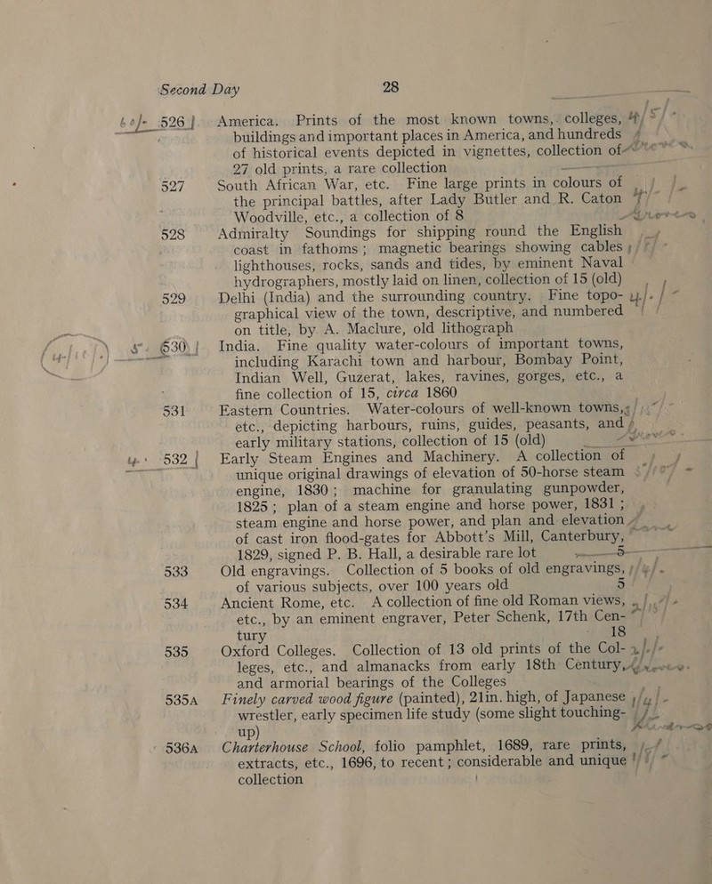 533 534 535 535A —. America. Prints of the most. known towns,. colleges, 4) °/ * buildings and important places in America, and hundreds qf of historical events depicted in vignettes, collection of“ “~~ 27 old prints, a rare collection ——+ South African War, etc. Fine large prints in colours of | the principal battles, after Lady Butler and R. Caton t/ Woodville, etc., a collection of 8 0 Ah arta Adiniralty Soundings for shipping round the English coast in fathoms; magnetic bearings showing cables lighthouses, rocks, sands and tides, by eminent Naval hydrographers, mostly laid on linen, collection of 15 (old) Delhi (India) and the surrounding country. Fine topo- u./ ’ / 4 graphical view of the town, descriptive, and numbered on title, by. A. Maclure, old lithograph India. Fine quality water-colours of important towns, including Karachi town and harbour, Bombay Point, Indian Well, Guzerat, lakes, ravines, gorges, etc., a fine collection of 15, circa 1860 : Eastern Countries. Water-colours of well-known towmns,¢/, etc., depicting harbours, ruins, guides, peasants, and » early military stations, collection of 15 (old) se 5 Early Steam Engines and Machinery. A collection of unique original drawings of elevation of 50-horse steam © //) =~ engine, 1830; machine for granulating gunpowder, 1825; plan of a steam engine and horse power, 1831; , steam engine and horse power, and plan and elevation ~_ of cast iron flood-gates for Abbott’s Mill, Canterbury, 1829, signed P. B. Hall, a desirable rare lot eng Old engravings. Collection of 5 books of old engravings, // ¥/. of various subjects, over 100 years old Ancient Rome, etc. A collection of fine old Roman views, . |,,/’ etc., by an eminent engraver, Peter Schenk, 17th Cen- ~ tury &gt; (eae | Oxford Colleges. Collection of 13 old prints of the Col- 2}. he leges, etc., and almanacks from early 18th Century, 4). ..&lt;«- and armorial bearings of the Colleges a Finely carved wood figure (painted), 21in. high, of Japanese /,, | - wrestler, early specimen life study (some slight touching- _ RK — up) | Charterhouse School, folio pamphlet, 1689, rare prints, /_/ extracts, etc., 1696, to recent ; considerable and unique '/~ collection